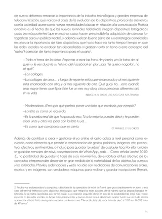 91
de nuevo debemos remarcar la importancia de la industria tecnológica y grandes empresas de
telecomunicación, que marcan el paso de la evolución de los dispositivos, priorizando elementos
que la sociedad asume como nuevas necesidades básicas en relación a la comunicación. Prueba
evidente es el hecho de que los nuevos terminales telefónicos integran dispositivos fotográficos
cada vez más potentes (que en muchos casos hacen prescindible la adquisición de cámaras fo-
tográficas para un público medio), y además vuelcan buena parte de sus estrategias comerciales
en priorizar la importancia de tales dispositivos, que hasta hace no tanto tiempo (tiempo en que
las redes sociales no estaban tan desarrolladas ni giraban tanto en torno a este concepto del
“rastro”) carecían de tanta importancia para el usuario2
.
—Todo el tema de las fotos. Empiezas a mirar las fotos de pareja, ves la fotos de al-
guien y le ves durante su historia del Facebook en plan, jaja “Te quiero mogollón, no
sé qué”.
—Los collages.
—Los collages de amor…y luego de repente está super enamorada y al mes siguiente
está enamorado con otro, y al mes siguiente de otro. Qué guay tío…esto cuando
seas mayor tienes que flipar. Este fue un mes muy duro, cinco personas diferentes ahí,
en tu vida. BilBAo, 24-26, ChiCAS, USo Alto, ClASE AltA, tRABAjAn
—Moderadora: ¿Pero por qué preferís poner una foto que escribirlo, por ejemplo?
—La foto es como un recuerdo.
—Es la prueba real de que ha pasado eso. Tú a lo mejor lo puedes decir y te pueden
creer unos y otros no, pero con la foto tú ya…
—Es como que corroboras que es cierto. Gt ARAnjUEz, 17-18, ChiCoS
Además de contribuir a crear y gestionar el yo online, el rastro actúa a nivel personal como re-
cuerdo, como elemento que permite la rememoración de gestos, palabras, imágenes, etc; por mo-
tivos afectivos, sentimentales, o incluso para guardar “pruebas” de cualquier tipo. Por ello también
se guardan mensajes de móvil, conversaciones de WhatsApp, mails… Como señala lasén (2010:
3), “la posibilidad de guardar la traza de esos movimientos, de estabilizar el flujo afectivo de los
contactos interpersonales depende en gran medida de la materialidad de los objetos, los cuerpos
y los artefactos. Móviles, ordenadores y webs no sólo son mediadores de comunicaciones orales,
escritas y en imágenes, son verdaderas máquinas para realizar y guardar inscripciones (Ferraris,
2. Resulta muy esclarecedora la campaña publicitaria de la operadora de móvil de tuenti, que gira completamente en torno a esa
idea del terminal telefónico como dispositivo tecnológico que integra las redes sociales, de tal manera que las propias llamadas te-
lefónicas (y las tarifas asociadas, por tanto) pasan a un clarísimo segundo plano en pos de la posibilidad de estar más y mejor
presente en las redes sociales en boga entre adolescentes y jóvenes (entre la que destaca la propia tuenti, que sin duda intenta
aprovechar el tirón). Así lo atestiguan campañas con lemas como “Menos bla, bla, bla y más fotos de pies”, o “1GB son 16.093 fotos
de #Morritos”.
 