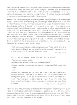 92
2005), en forma de números, sonidos, imágenes y textos; inscriben las comunicaciones, los mensajes,
los contactos; al tiempo que contribuyen a inscribir, configurar y guardar el rastro de subjetividades
y relaciones interpersonales. Así visibilizan, tanto para los propios usuarios como para terceras par-
tes, las redes sociales, la presencia de los otros significativos y de sus lazos afectivos materializados
en los textos, sonidos e imágenes enviados y almacenados.”
Pero ese rastro también permite y resulta operativo para la integración grupal, pues hace partícipe
al grupo y lo refuerza. Así, la interacción grupal que tiene lugar a partir del yo offline no encuentra
su límite en la presencia física, y las imágenes que sirven de testigo de los momentos de unión y
diversión grupal (de fiesta, de excursión, en un concierto, en una casa…) sirven para rememorar
esos momentos. A través de los comentarios y etiquetas online no sólo se experimentan de nuevo
esos momentos de diversión sino que, al mismo tiempo, se sitúa al grupo frente al resto, y se refuerzan
los lazos de unión de sus integrantes, que forman parte de algo respecto a lo que se sienten se-
guros en base a esas “huellas”, a esas “pruebas” (mostramos lo que nos ha pasado a todos,
dónde estábamos, cómo nos divertimos…). En este sentido, las redes sociales muchas veces se
constituyen (como dijo alguien en un grupo de discusión) en auténticos “contenedores públicos”,
donde se alojan todos los rastros que dejan los actos, hábitos e interacciones personales y gru-
pales, para que los observe quien pueda y quiera.
—Yo lo utilizo sobre todo para subir música, lo que más. Y para subir la fotos de la
noche anterior o del viaje que nos hemos hecho. Las subimos ahí para que las co-
menten amigos que no han podido venir o lo que sea.
Gt MADRiD, 24-16, Mixto
—No sé… es algo normal ya. Ahora dices: “Una foto, para el Tuenti”.
—Para tener un recuerdo también.
—A lo mejor sales de fiesta y dices: “Mira, dónde estábamos”.
—Y luego comentas las cosas que han pasado y te ríes, ¿sabes? de lo que te ha
pasado.
—[…]
—Yo es que cuando subo una foto pienso que, bueno, que sí, que la puede ver al
final todo el mundo… pero que yo, por ejemplo, si la subo, la quiero comentar con
mis amigos. No quiero…, o sea, que sé que al final la va a ver todo el mundo, pero…
no sé… No piensas que… La pongo para que sepan dónde estoy, pero… Pero
bueno, la gente que tengo en el Tuenti es porque no me importa que sepa dónde
he estado. MADRiD, 16-18, ChiCoS, USo MEDio, ClASE AltA
Si bien este rastro del que hablamos resulta tremendamente operativo para la integración grupal,
y dota de sentido a buena parte de las interacciones y relaciones que se establecen a partir de
las redes sociales, lo cierto es que, en ocasiones, puede llegar a convertirse en un lastre. Así lo in-
terpretan algunos usuarios y usuarias, que explican cómo la huella de tu presencia virtual puede
“perseguirte”, y de hecho te persigue, en dos sentidos.
 