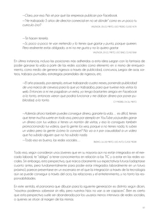 97
—Claro, por eso. No sé por qué las empresas publican por Facebook.
—“He trabajado 5 años de director comercial en no sé dónde” como es un poco tu
currículo ¿no? VAlEnCiA, 20-22, Mixto, USo MEDio, ClASE AltA
—Te hacen tenerlo.
—Sí, poco a poco te van metiendo y lo tienes que gastar y punto, porque quieren.
Pero realmente estás obligado, a mí no me gusta y no lo quiero gastar.
VAlEnCiA, 20-22, Mixto, USo BAjo, ClASE BAjA
En última instancia, incluso las posiciones más adheridas a esta idea juegan con la fantasía de
poder ganarse la vida a partir de las redes sociales como elemento en sí mismo de enriqueci-
miento, como medio de generar ingresos a través de publicidad, concursos, juegos de azar, sor-
teos, trabajos puntuales, estrategias piramidales de ingresos, etc.
—El año pasado, por ejemplo, estuve trabajando cuatro meses, poniendo publicidad
de una marca de cerveza para la que yo trabajaba, para que tuviese más visitas la
web. Entonces a mí me pagaban un extra, yo tengo bastantes amigos en Facebook
a lo tonto, entonces vieron que podría funcionar y me daban dinero por poner pu-
blicidad, a lo tonto. Gt MADRiD, 24-26, Mixto
—Además ahora también puedes conseguir dinero, ganarte la vida… es difícil, tienes
que tener mucha suerte en todo eso, pero por ejemplo en YouTube ya puedes ganar
un dinero con tus videos si tienes un montón de visitas, y eso lo consigues también
promocionando tus vídeos, que la gente los vea, porque si no tienes nada, tú subes
un vídeo pero la gente ¿cómo lo conoce? No va a ir por casualidad a un vídeo
que ha subido alguien que no ha subido nada.
—Todo eso es bueno, las redes sociales… BilBAo, 16-18, Mixto, USo Alto, ClASE MEDiA
todo eso, según consideran unos jóvenes que en su mayoría aún no están integrados en el mer-
cado laboral, te “obliga” a tener conocimientos en relación a las tiC y a estar en las redes so-
ciales. Sin embargo, esta perspectiva, que marca claramente sus expectativas futuras (adaptarse
cuanto antes, pero fundamentalmente para poder estar integrados laboralmente en un futuro
próximo), parece presentarse en un escenario en el que la integración a través de la tecnología
aún se puede conseguir a través del ocio, las relaciones y el entretenimiento, y no tanto las res-
ponsabilidades.
En este sentido, el panorama que dibujan para la siguiente generación es distinto: según dicen,
“nosotros podemos sobrevivir sin ello, pero nuestros hijos no van a ser capaces”. Bien es cierto
que esta perspectiva suele ser abanderada por los usuarios menos intensivos de redes sociales,
o quienes se sitúan al margen de las mismas.
 