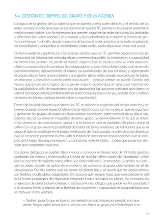 98
5.4. GESTIÓN DEL TIEMPO, DEL GRUPO Y DE LA AGENDA
la lógica de la gestión del yo sobre la que se asienta buena parte del éxito y el sentido de las
redes sociales, no sólo tiene que ver con la forma en que las tiC permiten a los usuarios presentarse
y relacionarse; también con la manera en que permiten organizar las redes de contactos, amistades
y relaciones (las “redes sociales”, en sí mismas), y las posibilidades que ofrecen a la hora de ges-
tionar el tiempo. todo ello, desde la premisa de buscar el orden práctico ante todo, empleando
de forma flexible y adaptable a necesidades cada medio, cada dispositivo, cada red social.
De forma evidente y explícita, los y las jóvenes señalan que las tiC permiten organizar la vida en
tiempo real, de la forma más cómoda, eficaz y entretenida posible. la inmediatez y la capacidad
de interacción permiten “no perder el tiempo”, aspecto que se ensalza como un valor imprescin-
dible y consustancial a la sociedad tecnologizada en la que vivimos. Estar conectado es estarlo
permanentemente, aprovechando al máximo las posibilidades de esa conexión, y organizando
la propia vida en torno a esa conexión y a la gestión de las redes sociales que procura. Se habla,
se relaciona y comunica cuando cada cual quiere… porque siempre se puede. Gestión del
tiempo que encaja en la lógica de no perder ninguna oportunidad, en este caso maximizando
la posibilidad no sólo de organizarse, sino de aprovechar las opciones multitarea que ofrece un
sistema tecnológico multipantalla (mantener varias conversaciones a la vez, atender ocio y trabajo
de forma simultánea, cambiar planes sobre la marcha, etc.).
Dentro de las posibilidades que ofrecen las tiC en relación a la gestión del tiempo, entre los y las
jóvenes parecen adquirir especial relevancia las relacionadas con la manera en que se organizan
y gestionan los grupos de pares, sin duda porque constituyen parte esencial de su día a día,
además de por ser referente integrador de primer grado. Fundamentalmente en lo que se refiere
a las dinámicas de comunicación grupal y a la forma en que se trasladan del plano online al
offline. Con el grupo existe la posibilidad de hablar de forma simultánea, de tal manera que es el
grupo el que se constituye en el propio interlocutor de cada usuario, a partir de unas dinámicas
que, se reconoce, presentan mucho ruido a la hora de entenderse (conversaciones que se sola-
pan, difícil juego de pregunta-respuesta, confusiones, malentendidos…), pero que presentan ven-
tajas que compensan todo eso.
los planes del grupo se pueden desconvocar y convocar en tiempo real, de tal modo que han
cambiado las normas y el protocolo a la hora de quedar offline a partir de “quedadas” online
(en ese ejercicio de traslado online-offline que comentábamos). la inmediatez y rapidez que ofre-
cen las redes sociales se aplica en el momento de convocar al grupo, pero también en el de
desconvocar. Por ello parece que no existen los planes fijos y se asume que las convocatorias
son flexibles, modificables, adaptables. Ello procura que siempre haya que estar pendiente del
móvil (como paradigma del dispositivo integrador) para actualizar los planes, los recorridos, en
un ejercicio de cierta esclavitud respecto al dispositivo tecnológico que puede resultar paradójico
si lo situamos frente al espejo de la libertad de movimiento y capacidad de adaptabilidad que
se atribuyen como ventajas.
—También para lo que es bueno, por ejemplo es para hacer por ejemplo una que-
dada. Porque antes tenías que ir uno por uno. Hacer un grupo en el WhatsApp o en
 