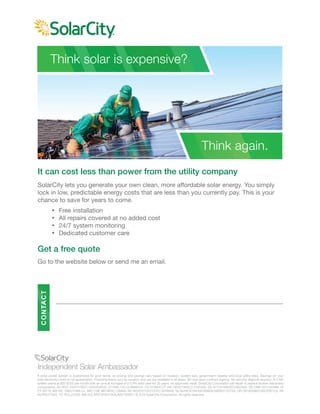 It can cost less than power from the utility company
SolarCity lets you generate your own clean, more affordable solar energy. You simply
lock in low, predictable energy costs that are less than you currently pay. This is your
chance to save for years to come.
Ÿ Free installation
Ÿ All repairs covered at no added cost
Ÿ 24/7 system monitoring
Ÿ Dedicated customer care
Get a free quote
Go to the website below or send me an email.
Think solar is expensive?
Think again.
A solar power system is customized for your home, so pricing and savings vary based on location, system size, government rebates and local utility rates. Savings on your
total electricity costs is not guaranteed. Financing terms vary by location and are not available in all areas. $0 due upon contract signing. No security deposit required. A 3 kW
system starts at $25-$100 per month with an annual increase of 0-2.9% each year for 20 years, on approved credit. SolarCity Corporation will repair or replace broken warranted
components. AZ ROC 243771/ROC 245450/ROC 277498, CA LIC#888104, CO EC8041,CT HIC 0632778/ELC 0125305, DC #71101486/ECC902585, DE CNR 2011120386, HI
CT-29770, MA HIC 168572/MA Lic. MR-1136, MD MHIC 128948, NV NV20121135172/EC 0078646, NJ NJHIC#13VH06160600/34EB01732700, OR CB180498/C562/PB1102, PA
HICPA077343, TX TECL27006, WA SOLARC*91901/SOLARC*905P7. © 2014 SolarCity Corporation. All rights reserved.
CONTACT
 