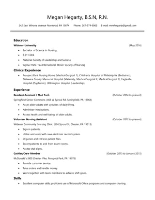 Megan Hegarty, B.S.N, R.N.
242 East Winona Avenue Norwood, PA 19074 Phone: 267-574-6065 E-mail: mmrhegarty@gmail.com
Education
Widener University (May 2016)
 Bachelor of Science in Nursing
 3.611 GPA
 National Society of Leadership and Success
 Sigma Theta Tau International Honor Society of Nursing
Clinical Experience
 Prospect Park Nursing Home (Medical-Surgical 1), Children’s Hospital of Philadelphia (Pediatrics),
Delaware County Memorial Hospital (Maternity, Medical-Surgical 2, Medical-Surgical 3), Eagleville
Hospital (Psychiatric), Wilmington Hospital (Leadership).
Experience
Resident Assistant / Med Tech (October 2014 to present)
Springfield Senior Commons (463 W Sproul Rd. Springfield, PA 19064)
 Assist older adults with activities of daily living.
 Administer medications.
 Assess health and well-being of older adults.
Volunteer Nursing Assistant (October 2012 to present)
Widener Community Nursing Clinic (634 Sproul St. Chester, PA 19013)
 Sign in patients.
 Utilize and assist with new electronic record system.
 Organize and retrieve patient files.
 Escort patients to and from exam rooms.
 Assess vital signs.
Cashier/Crew Member (October 2013 to January 2015)
McDonald’s (800 Chester Pike, Prospect Park, PA 19076)
 Provide customer service.
 Take orders and handle money.
 Work together with team members to achieve shift goals.
Skills
 Excellent computer skills; proficient use of Microsoft Office programs and computer charting.
 