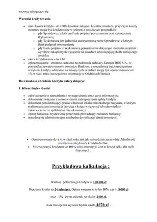 wszyscy ubiegający się

Warunki kredytowania

   •       max. kwota kredytu - do 100% kosztów zakupu i kosztów montażu, przy czym koszty
           montażu mogą być kredytowane w jednym z poniższych przypadków
               o gdy Sprzedawca, z którym Bank podpisał porozumienie jest jednocześnie
                  Wykonawcą
               o gdy Wykonawca jest jednostką autoryzowaną przez Sprzedawcę, z którym
                  Bank podpisał porozumienie
               o gdy Bank podpisał z Wykonawcą porozumienie dotyczące montażu urządzeń i
                  wyrobów zakupionych wyłącznie na zasadach obowiązujących dla niniejszego
                  produktu
   •       okres kredytowania - do 8 lat
   •       oprocentowanie - zmienne, ustalone na podstawie uchwały Zarządu BOŚ S.A., w
           przypadku zawarcia umowy pomiędzy Bankiem, a sprzedawcą bądź producentem
           urządzeń, kredyty udzielone na zakupy tych urządzeń mogą być oprocentowane od
           1% w skali roku (szczegółowe informacje w Oddziałach Banku)

Do wniosku o udzielenie kredytu należy dołączyć

1. Klienci indywidualni

   •       zaświadczenie o zatrudnieniu i wynagrodzeniu oraz kartę informacyjną
   •       dokumenty związane z ustanowieniem zabezpieczenia spłaty kredytu
   •       dokument potwierdzający prawo własności lokalu mieszkalnego/budynku, w którym
           realizowana jest inwestycja (wyciąg z księgi wieczystej lub odpowiednie
           zaświadczenie ze spółdzielni mieszkaniowej)
   •       opinię bankową, wystawioną przez bank prowadzący rachunek bankowy
   •       inne decyzje administracyjne niezbędne do realizacji danej inwestycji




       •     Oprocentowanie do 1 % w skali roku jest jak najbardziej rzeczywiste .Możliwość
                               rozłożenia całej kwoty kredytu do 2 lat.
           • Można pokryć kredytem do 100 % całej inwestycji. Jest to kredyt tylko dla osób
                                             fizycznych .




                            Przykładowa kalkulacja :

                           Wartość potrzebnego kredytu to 100 000 zł

           Bierzemy kredyt na 24 miesiące. Opłata wstępna to tylko 10% czyli 10000 zł

                           oraz 1% kwota odsetek to około 2400 zł.

                        Rata miesięczna wynosić będzie około 4676   zł .
 