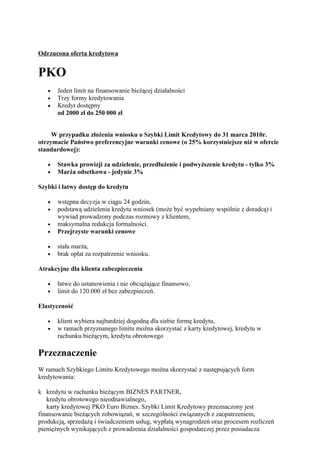 Odrzucona oferta kredytowa


PKO
   •   Jeden limit na finansowanie bieżącej działalności
   •   Trzy formy kredytowania
   •   Kredyt dostępny
       od 2000 zł do 250 000 zł


     W przypadku złożenia wniosku o Szybki Limit Kredytowy do 31 marca 2010r.
otrzymacie Państwo preferencyjne warunki cenowe (o 25% korzystniejsze niż w ofercie
standardowej):

   •   Stawka prowizji za udzielenie, przedłużenie i podwyższenie kredytu - tylko 3%
   •   Marża odsetkowa - jedynie 3%

Szybki i łatwy dostęp do kredytu

   •   wstępna decyzja w ciągu 24 godzin,
   •   podstawą udzielenia kredytu wniosek (może być wypełniany wspólnie z doradcą) i
       wywiad prowadzony podczas rozmowy z klientem,
   •   maksymalna redukcja formalności.
   •   Przejrzyste warunki cenowe

   •   stała marża,
   •   brak opłat za rozpatrzenie wniosku.

Atrakcyjne dla klienta zabezpieczenia

   •   łatwe do ustanowienia i nie obciążające finansowo,
   •   limit do 120.000 zł bez zabezpieczeń.

Elastyczność

   •   klient wybiera najbardziej dogodną dla siebie formę kredytu,
   •   w ramach przyznanego limitu można skorzystać z karty kredytowej, kredytu w
       rachunku bieżącym, kredytu obrotowego

Przeznaczenie
W ramach Szybkiego Limitu Kredytowego można skorzystać z następujących form
kredytowania:

k kredytu w rachunku bieżącym BIZNES PARTNER,
   kredytu obrotowego nieodnawialnego,
   karty kredytowej PKO Euro Biznes. Szybki Limit Kredytowy przeznaczony jest
finansowanie bieżących zobowiązań, w szczególności związanych z zaopatrzeniem,
produkcją, sprzedażą i świadczeniem usług, wypłatą wynagrodzeń oraz procesem rozliczeń
pieniężnych wynikających z prowadzenia działalności gospodarczej przez posiadacza
 