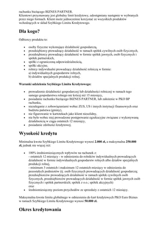 rachunku bieżącego BIZNES PARTNER.
Klientowi przyznawany jest globalny limit kredytowy, udostępniany następnie w wybranych
przez niego formach. Klient może jednocześnie korzystać ze wszystkich produktów
wchodzących w skład Szybkiego Limitu Kredytowego.

Dla kogo?
Odbiorcy produktu to:

   •   osoby fizyczne wykonujące działalność gospodarczą,
   •   przedsiębiorcy prowadzący działalność w ramach spółek cywilnych osób fizycznych,
   •   przedsiębiorcy prowadzący działalność w formie spółek jawnych, osób fizycznych i
       spółek partnerskich,
   •   spółki z ograniczoną odpowiedzialnością,
   •   spółki akcyjne,
   •   rolnicy indywidualni prowadzący działalność rolniczą w formie:
       a) indywidualnych gospodarstw rolnych,
       b) działów specjalnych produkcji rolnej.

Warunki udzielenia Szybkiego Limitu Kredytowego:

   •   prowadzenie działalności gospodarczej lub działalności rolniczej w ramach tego
       samego gospodarstwa rolnego nie krócej niż 15 miesięcy,
   •   posiadanie rachunku bieżącego BIZNES PARTNER, lub założenie w PKO BP
       rachunku,
   •   niezaleganie z zobowiązaniami wobec ZUS, US i innych instytucji finansowych oraz
       budżetu państwa (gminy),
   •   nie figurowanie w kartotekach jako klient niesolidny,
   •   nie było wobec niej prowadzone postępowanie egzekucyjne związane z wykonywaną
       działalnością w ciągu ostatnich 12 miesięcy,
   •   posiadanie zdolności kredytowej.

Wysokość kredytu
Minimalna kwota Szybkiego Limitu Kredytowego wynosi 2.000 zł, a maksymalna 250.000
zł, jednak nie więcej niż:

   •   100% średniomiesięcznych wpływów na rachunek z:
       - ostatnich 12 miesięcy - w odniesieniu do rolników indywidualnych prowadzących
       działalność w formie indywidualnych gospodarstw rolnych albo działów specjalnych
       produkcji rolnej,
       - minimum 3 ostatnich i maksimum 12 ostatnich miesięcy w odniesieniu do
       pozostałych podmiotów (tj. osób fizycznych prowadzących działalność gospodarczą;
       przedsiębiorców prowadzących działalność w ramach spółek cywilnych osób
       fizycznych, przedsiębiorców prowadzących działalność w formie spółek jawnych osób
       fizycznych i spółek partnerskich; spółek z o.o.; spółek akcyjnych)
       oraz
   •   średniomiesięczny poziom przychodów ze sprzedaży z ostatnich 12 miesięcy.

Maksymalna kwota limitu globalnego w odniesieniu do kart kredytowych PKO Euro Biznes
w ramach Szybkiego Limitu Kredytowego wynosi 50.000 zł.

Okres kredytowania
 