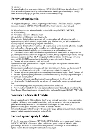 12 miesięcy.
W przypadku kredytu w rachunku bieżącym BIZNES PARTNER oraz karty kredytowej PKO
Euro Biznes istnieje możliwość przedłużenia terminu obowiązywania umowy na kolejny
okres 12 miesięczny (po pozytywnej ocenie zdolności kredytowej).

Formy zabezpieczenia
W przypadku Szybkiego Limitu Kredytowego w kwocie do 120.000 PLN (dot. Kredytu w
rachunku bieżącym BIZNES PARTNER i kredytu obrotowego nieodnawialnego):

B Klauzula potrącenia wierzytelności z rachunku bieżącego BIZNES PARTNER,
B Weksel własny,
B Poręczenie wekslowe udzielane przez:
a) wspólników spółki jawnej osób fizycznych,
b) co najmniej dwóch członków zarządu lub co najmniej dwóch udziałowców spółki z
ograniczoną odpowiedzialnością, w przypadku, gdy skład zarządu jest wieloosobowy lub
udziały w spółce posiada więcej niż jeden udziałowiec,
c) co najmniej dwóch członków zarządu lub akcjonariuszy spółki akcyjnej gdy skład zarządu
jest wieloosobowy lub akcje spólki posiada więcej niż jeden akcjonariusz,
d) małżonka rolnika indywidualnego pozostającego we wspólności ustawowej,
d Pełnomocnictwo do pobierania środków zgromadzonych na rachunku w innym banku -
jako zabezpieczenie dodatkowe w przypadku klientów, którzy nie przeniosą w całości obsługi
rachunku bieżącego do PKO BP.W przypadku Szybkiego Limitu Kredytowego w kwocie
powyżej 120.000 PLN ustanawiane jest dodatkowe zabezpieczenie w formie:
p Zastawu rejestrowego na rzeczach ruchomych:
a) samochodach (w tym zastawach - ciągnik siodłowy plus naczepa) oraz traktorach nie
starszych niz 5 lat, lub
b) maszynach i urządzeniach znajdujących się w powszechnym obrocie nie starszych niż 3
lata wraz z przelewem wierzytelności z tytułu ubezpieczenia tych rzeczy lub
l Zastawu rejestrowego na papierach wartościowych emitowanych przez Skarb Państwa lub
l Zastawu rejestrowego na jednostkach uczestnictwa funduszy inwestycyjnych otwartych z
wyłączeniem akcyjnych lub
w Poręczenie udzielone przez Regionalne Fundusze Poręczeń Kredytowych lub
w Nieodwołalnej blokady papierów wartościowych na rachunku papierów wartościowych
lub
l Przelewu (wpłaty) środków pieniężnych na rachunek Banku lub
l Nieodwołalnej blokady środków na rachunku bankowym w banku.Karta kredytowa PKO
Euro Biznes - klauzula potrącenia wierzytelności z rachunku bieżącego BIZNES PARTNER.

Wniosek o udzielenie kredytu
Podstawą udzielenia Szybkiego Limitu Kredytu jest wniosek wypełniany przez pracownika
wspólnie z Klientem oraz wywiad uzupełniany podczas rozmowy. Informacje przekazane
przez Klienta weryfikowane są z dokumentami źródłowymi w czasie inspekcji
przeprowadzonej przez pracowników banku w siedzibie Klienta.
Rekomendacja decyzji kredytowej wydawana jest w ciągu jednego dnia, natomiast ostateczna
decyzja kredytowa podejmowana jest w ciągu 7 dni.

Forma i sposób spłaty kredytu
F Kredyt w rachunku bieżącym BIZNES PARTNER - każdy wpływ na rachunek bieżący
BIZNES PARTNER zaliczany na spłatę zadłużenia z tytułu kredytu. Całkowita spłata
powinna być dokonana na koniec okresu kredytowania określonego w umowie kredytu.
Spłata odsetek dokonywana jest w okresach miesięcznych.
 