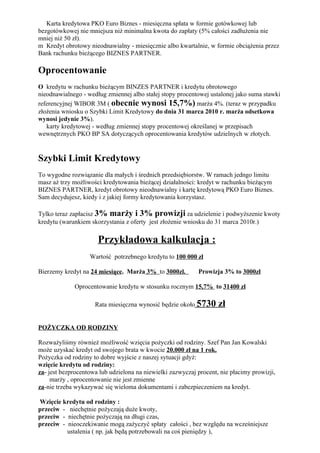 Karta kredytowa PKO Euro Biznes - miesięczna spłata w formie gotówkowej lub
bezgotówkowej nie mniejsza niż minimalna kwota do zapłaty (5% całości zadłużenia nie
mniej niż 50 zł).
m Kredyt obrotowy nieodnawialny - miesięcznie albo kwartalnie, w formie obciążenia przez
Bank rachunku bieżącego BIZNES PARTNER.

Oprocentowanie
O kredytu w rachunku bieżącym BINZES PARTNER i kredytu obrotowego
nieodnawialnego - według zmiennej albo stałej stopy procentowej ustalonej jako suma stawki
referencyjnej WIBOR 3M ( obecnie wynosi 15,7%) marża 4%. (teraz w przypadku
złożenia wniosku o Szybki Limit Kredytowy do dnia 31 marca 2010 r. marża odsetkowa
wynosi jedynie 3%).
   karty kredytowej - według zmiennej stopy procentowej określanej w przepisach
wewnętrznych PKO BP SA dotyczących oprocentowania kredytów udzielnych w złotych.


Szybki Limit Kredytowy
To wygodne rozwiązanie dla małych i średnich przedsiębiorstw. W ramach jedngo limitu
masz aż trzy możliwości kredytowania bieżącej działalności: kredyt w rachunku bieżącym
BIZNES PARTNER, kredyt obrotowy nieodnawialny i kartę kredytową PKO Euro Biznes.
Sam decydujesz, kiedy i z jakiej formy kredytowania korzystasz.

Tylko teraz zapłacisz 3% marży i 3% prowizji za udzielenie i podwyższenie kwoty
kredytu (warunkiem skorzystania z oferty jest złożenie wniosku do 31 marca 2010r.)

                      Przykładowa kalkulacja :
                   Wartość potrzebnego kredytu to 100 000 zł

Bierzemy kredyt na 24 miesiące. Marża 3% to 3000zl.         Prowizja 3% to 3000zł

             Oprocentowanie kredytu w stosunku rocznym 15,7% to 31400 zł

                     Rata miesięczna wynosić będzie około 5730      zł

POŻYCZKA OD RODZINY

Rozważyliśmy również możliwość wzięcia pożyczki od rodziny. Szef Pan Jan Kowalski
może uzyskać kredyt od swojego brata w kwocie 20.000 zł na 1 rok.
Pożyczka od rodziny to dobre wyjście z naszej sytuacji gdyż:
wzięcie kredytu od rodziny:
za- jest bezprocentowa lub udzielona na niewielki zazwyczaj procent, nie płacimy prowizji,
     marży , oprocentowanie nie jest zmienne
za-nie trzeba wykazywać się wieloma dokumentami i zabezpieczeniem na kredyt.

Wzięcie kredytu od rodziny :
przeciw - niechętnie pożyczają duże kwoty,
przeciw - niechętnie pożyczają na długi czas,
przeciw - nieoczekiwanie mogą zażyczyć spłaty całości , bez względu na wcześniejsze
          ustalenia ( np. jak będą potrzebowali na coś pieniędzy ),
 
