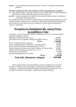 przeciw - musimy zdradzić swoje plany na biznes i wykazać, że będziemy mogli spłacić
         pożyczkę.

Przyjęcie wspólnika do firmy. Rozważaliśmy również taką propozycję i uznaliśmy :
 za – jeśli mamy problem z uzyskaniem kredytu ,to jest to dobre wyjście, kiedy potrzebujemy
     dużej kwoty, a nikt bez zabezpieczenia nie chce nam pożyczyć,
przeciw – musimy zaproponować wspólnikowi korzystne dla niego warunki i nie będziemy
            już jedynym właścicielem firmy.
Ze względu na możliwość uzyskania wymaganej kwoty kredytu preferencyjnego przez naszą
Firmę nie byliśmy zainteresowani wejściem w spółkę. Nasza technologia jest unikatowa w
skali światowej i mamy plany rozwojowe, dlatego nie chcemy dzielić się ogromnymi
zyskami w przyszłości.

        Perspektywa działalności dla naszej Firmy
                  na najbliższe 3 lata
Przyjmując , że nasze Firma spłaca kredyt w banku przez 24 m-ce i po roku musi spłacić
pożyczkę zaciągniętą u rodziny.
Zakładając zysk przez pierwsze 6 m-cy                                     - 160 000
przez kolejne 30 m-cy zgodniez założeniami 60 000 x 30 m-cy               - 1 800 000
                                               Razem                      - 1 960 000
koszty wynagrodzeń przez 6 miesięcy                                       - 120 000
koszty wynagrodzeń przez kolejne 30 m-cy po podwyżkach                    - 750 000
koszty surowca i matriałów na działalność przez 36 m-cy                    - 120 000
bieżące utrzymanie ( energia, woda, ścieki, telefony, art., biurowe itp.) - 60 000
podatki i ZUS po podwyżce przez 30 m-cy+ 6 m-cy                           - 230 000
kredyt bankowy z odsetkami                                                 - 112 000
pożyczka zaciągnięta na rok od rodziny                                     -    20 000
                                                   Razem                   - 1 412 000
         Zysk jaki planujemy osiągnąć                           -     548 000


    Jak już sugerowaliśmy wcześniej planujemy otworzyć zakłady jeszcze w innych
miastach, w związku z tym zyski osiągane w kolejnych latach planujemy na bieżąco
inwestować w uruchomienie kolejnych zakładów. Jeśli będziemy potrzebowali to nie
zawahamy się kolejny raz skorzystać z takich preferencyjnych kredytów.
 