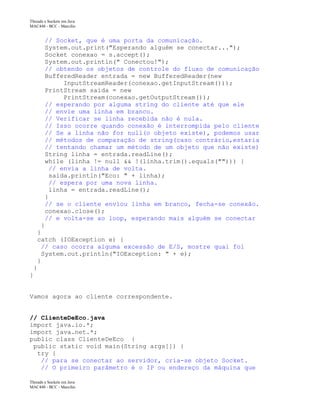 Threads e Sockets em Java
MAC448 - BCC - Marcilio
// Socket, que é uma porta da comunicação.
System.out.print("Esperando alguém se conectar...");
Socket conexao = s.accept();
System.out.println(" Conectou!");
// obtendo os objetos de controle do fluxo de comunicação
BufferedReader entrada = new BufferedReader(new
InputStreamReader(conexao.getInputStream()));
PrintStream saida = new
PrintStream(conexao.getOutputStream());
// esperando por alguma string do cliente até que ele
// envie uma linha em branco.
// Verificar se linha recebida não é nula.
// Isso ocorre quando conexão é interrompida pelo cliente
// Se a linha não for null(o objeto existe), podemos usar
// métodos de comparação de string(caso contrário,estaria
// tentando chamar um método de um objeto que não existe)
String linha = entrada.readLine();
while (linha != null && !(linha.trim().equals(""))) {
// envia a linha de volta.
saida.println("Eco: " + linha);
// espera por uma nova linha.
linha = entrada.readLine();
}
// se o cliente enviou linha em branco, fecha-se conexão.
conexao.close();
// e volta-se ao loop, esperando mais alguém se conectar
}
}
catch (IOException e) {
// caso ocorra alguma excessão de E/S, mostre qual foi
System.out.println("IOException: " + e);
}
}
}
Vamos agora ao cliente correspondente.
// ClienteDeEco.java
import java.io.*;
import java.net.*;
public class ClienteDeEco {
public static void main(String args[]) {
try {
// para se conectar ao servidor, cria-se objeto Socket.
// O primeiro parâmetro é o IP ou endereço da máquina que
Threads e Sockets em Java
MAC448 - BCC - Marcilio
 