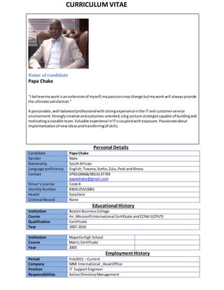 CURRICULUM VITAE
Name of candidate
Papa Chake
“I believemyworkisan extensionof myself;mypassionsmaychange butmywork will alwaysprovide
the ultimate satisfaction.”
A personable,well-balancedprofessionalwithstrongexperienceinthe IT and customerservice
environment.Stronglycreative andoutcomes-oriented,abig-picture strategistcapable of buildingand
motivatingasizeable team.Valuable experience inITiscoupledwithexposure.Passionateabout
implementationof newideasandtransferringof skills.
Personal Details
Candidate Papa Chake
Gender Male
Nationality SouthAfrican
Language proficiency English,Tswana, Sotho, Zulu, Pedi andXhosa
Contact 0792100668/0810137769
papachake@gmail.com
Driver’s License Code 8
IdentityNumber 8303125553081
Health Excellent
Criminal Record None
Educational History
Institution BostonBusinessCollege
Course A+, MicrosoftInternational Certificate andCCNA 1(CPUT)
Qualification Certificate
Year 2007-2010
Institution MapetlaHigh School
Course Matric Certificate
Year 2003
Employment History
Period Feb2015 – Current
Company MMI International _HeadOffice
Position IT SupportEngineer
Responsibilities Active Directory Management
 