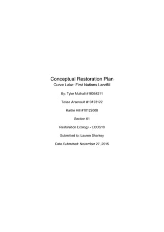 Conceptual Restoration Plan
Curve Lake: First Nations Landfill
By: Tyler Mulhall #10084211
Tessa Arsenault #10123122
Kaitlin Hill #10122608
Section 61
Restoration Ecology - ECOS10
Submitted to: Lauren Sharkey
Date Submitted: November 27, 2015
 