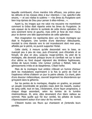 laquelle contribuent, d’une manière très efficace, nos prières pour
les défunts et les messes dites à leur intention. » Car, spécifie-t-elle
encore, — et ceci réalise le sublime — « les âmes du Purgatoire sont
bien trop éprises de Dieu pour penser à elles-mêmes… ».
Ayant lu, les images que me valut ma neuvaine me montrèrent
comment la Grâce était répartie entre les âmes du Purgatoire. Je
vais essayer de te décrire le symbole de cette divine opération. Ce
sera sûrement terne et gauche, mais enfin je ferai de mon mieux
pour te donner une idée approximative de cette splendeur.
Mon imagination me représenta donc une haute montagne qui
était le Purgatoire. Une lumière d’une blancheur éblouissante,
inondait la cime élancée vers le ciel incandescent dont mes yeux,
affaiblis par le péché, ne purent supporter l’éclat.
Cette clarté, à mesure qu’elle descendait vers la base, se
nuançait peu à peu de rose, puis d’incarnat, puis d’écarlate et se
fonçait, de plus en plus, jusqu’au rouge-sombre. Au pied de la
montagne, elle devenait presque brune et s’arrêtait net sur le bord
d’un abîme au fond duquel régnaient des ténèbres fugilineuses,
striées de lueurs livides. Une rumeur confuse y flottait, faite de
gémissements irrités et de blasphèmes. C’était l’enfer.
Mais de la montagne tout entière s’élevait un hymne d’amour
dont les modulations exprimaient à la fois la peine de l’exil et
l’espérance infinie d’obtenir un jour la patrie céleste. Ce chant, plein
d’une douceur mélancolique, couvrait largement les discordances qui
grinçaient dans la géhenne.
Sur les pentes de la montagne, étagées en gradins, se pressait
un peuple innombrable de grandes roses dont les massifs, couleur
de sang caillé, tout en bas, s’éclairaient, d’une façon progressive, à
chaque étage ascendant, selon les teintes de la lumière
miséricordieuse. Et, ainsi, elles devenaient d’un blanc radieux au
sommet. Mais quelle que fût leur variété, les pétales de toutes
s’épanouissaient autour d’un cœur de feu vermeil.
C’étaient toutes ces fleurs qui chantaient et j’entendis leurs
paroles.
 