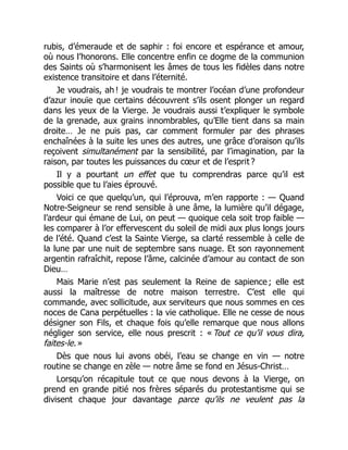 rubis, d’émeraude et de saphir : foi encore et espérance et amour,
où nous l’honorons. Elle concentre enfin ce dogme de la communion
des Saints où s’harmonisent les âmes de tous les fidèles dans notre
existence transitoire et dans l’éternité.
Je voudrais, ah ! je voudrais te montrer l’océan d’une profondeur
d’azur inouïe que certains découvrent s’ils osent plonger un regard
dans les yeux de la Vierge. Je voudrais aussi t’expliquer le symbole
de la grenade, aux grains innombrables, qu’Elle tient dans sa main
droite… Je ne puis pas, car comment formuler par des phrases
enchaînées à la suite les unes des autres, une grâce d’oraison qu’ils
reçoivent simultanément par la sensibilité, par l’imagination, par la
raison, par toutes les puissances du cœur et de l’esprit ?
Il y a pourtant un effet que tu comprendras parce qu’il est
possible que tu l’aies éprouvé.
Voici ce que quelqu’un, qui l’éprouva, m’en rapporte : — Quand
Notre-Seigneur se rend sensible à une âme, la lumière qu’il dégage,
l’ardeur qui émane de Lui, on peut — quoique cela soit trop faible —
les comparer à l’or effervescent du soleil de midi aux plus longs jours
de l’été. Quand c’est la Sainte Vierge, sa clarté ressemble à celle de
la lune par une nuit de septembre sans nuage. Et son rayonnement
argentin rafraîchit, repose l’âme, calcinée d’amour au contact de son
Dieu…
Mais Marie n’est pas seulement la Reine de sapience ; elle est
aussi la maîtresse de notre maison terrestre. C’est elle qui
commande, avec sollicitude, aux serviteurs que nous sommes en ces
noces de Cana perpétuelles : la vie catholique. Elle ne cesse de nous
désigner son Fils, et chaque fois qu’elle remarque que nous allons
négliger son service, elle nous prescrit : « Tout ce qu’il vous dira,
faites-le. »
Dès que nous lui avons obéi, l’eau se change en vin — notre
routine se change en zèle — notre âme se fond en Jésus-Christ…
Lorsqu’on récapitule tout ce que nous devons à la Vierge, on
prend en grande pitié nos frères séparés du protestantisme qui se
divisent chaque jour davantage parce qu’ils ne veulent pas la
 