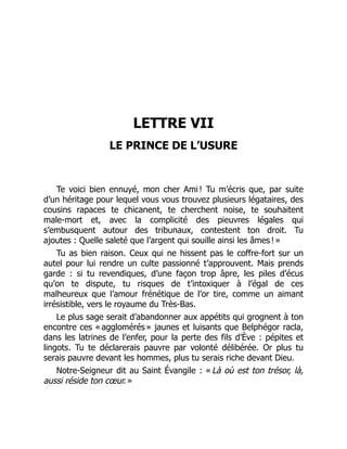 LETTRE VII
LE PRINCE DE L’USURE
Te voici bien ennuyé, mon cher Ami ! Tu m’écris que, par suite
d’un héritage pour lequel vous vous trouvez plusieurs légataires, des
cousins rapaces te chicanent, te cherchent noise, te souhaitent
male-mort et, avec la complicité des pieuvres légales qui
s’embusquent autour des tribunaux, contestent ton droit. Tu
ajoutes : Quelle saleté que l’argent qui souille ainsi les âmes ! »
Tu as bien raison. Ceux qui ne hissent pas le coffre-fort sur un
autel pour lui rendre un culte passionné t’approuvent. Mais prends
garde : si tu revendiques, d’une façon trop âpre, les piles d’écus
qu’on te dispute, tu risques de t’intoxiquer à l’égal de ces
malheureux que l’amour frénétique de l’or tire, comme un aimant
irrésistible, vers le royaume du Très-Bas.
Le plus sage serait d’abandonner aux appétits qui grognent à ton
encontre ces « agglomérés » jaunes et luisants que Belphégor racla,
dans les latrines de l’enfer, pour la perte des fils d’Ève : pépites et
lingots. Tu te déclarerais pauvre par volonté délibérée. Or plus tu
serais pauvre devant les hommes, plus tu serais riche devant Dieu.
Notre-Seigneur dit au Saint Évangile : « Là où est ton trésor, là,
aussi réside ton cœur. »
 
