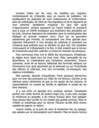 Lorsque j’allais par les rues, les notables qui, naguère,
s’empressaient de m’aborder, avec un sourire de jubilation, me
prodiguaient les poignées de main chaleureuses et s’informaient,
plein de sollicitudes, de l’état de mes digestions et de la régularité de
mon sommeil, semblèrent m’ignorer. Du plus loin qu’ils
m’apercevaient, certains passaient sur l’autre trottoir et prenaient
tout à coup un intérêt prodigieux aux évolutions des girouettes sur
les toits. D’autres feignaient de s’absorber dans la contemplation des
étalages du premier magasin venu. Ceux qui ne pouvaient
absolument pas m’éviter, se composaient une mine glaciale pour
répondre brièvement à mes phrases de politesse et sautaient sur
n’importe quel prétexte pour se dérober au plus vite. Ces comédies
m’amusaient et m’écœuraient à la fois. Il était évident que la terreur
de m’entendre peut-être solliciter un emprunt motivait ces paniques.
Puis commença chez moi le défilé des fournisseurs. D’habitude,
je réglais leurs notes tous les trois mois. Mais, persuadés de ma
déconfiture, ils n’attendirent pas l’échéance coutumière. Chacun
s’amenait, armé de sa facture, balbutiait des formules obliques sur
l’imminence d’un gros payement qui le talonnait ou sur l’incertitude
des affaires et sollicitait, d’un ton mi-humble, mi-menaçant, des
espèces immédiates.
Mes parents, dévorés d’inquiétude, firent plusieurs démarches
pour me tirer des précisions sur l’état de ma fortune. Comme je les
rabrouai assez sèchement et que je me gardai de les rassurer, ils
s’assemblèrent en conseil de famille et agitèrent le projet de me
faire interdire.
Il y eut enfin un épisode d’un comique navrant. J’employais
parfois une vieille femme de quatre-vingts ans, à peu près aveugle
et miséreuse au possible, à de menus travaux dans mon potager.
Vous pensez bien qu’elle ne me rendait pas grands services. Mais ce
m’était un subterfuge pour lui donner l’illusion qu’elle était encore
capable de gagner un salaire.
L’ayant visitée, je la priai de venir le lendemain lier, au potager,
des salades qui ne demandaient qu’à blanchir. Mais la bonne femme
 