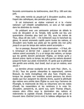 forcenés commissaires du bolchevisme, dont 99 p. 100 sont des
juifs.
Mais cette rentrée du peuple juif à Jérusalem soulève, dans
l’esprit des catholiques, des pensées plus graves.
Si cet événement se réalise vraiment et si le « home
national » juif s’établit complètement, ce sera un fait capital
dans les destinées du monde.
En prédisant avec une saisissante précision de détails la
ruine de Jérusalem et du Temple, telle qu’elle eut lieu une
quarantaine d’années plus tard (en 70), sous les ordres de
Titus, Jésus dit des Juifs : « Ils tomberont sous le tranchant du
glaive, ils seront emmenés captifs parmi toutes les nations, et
Jérusalem sera foulée aux pieds par les gentils (les non juifs)
jusqu’à ce que les temps des nations soient accomplis. »
Sur ce passage, Bossuet fait cette observation : « Il faut, dit-
il, remarquer ce dernier mot : jusqu’à ce que les temps des
nations soient accomplis. Il y a un temps des nations, un temps
que les gentils doivent persécuter l’Église, un temps qu’ils y
doivent entrer. Après ce temps, les juifs que les nations devaient
jusque-là fouler aux pieds reviendront. Et après que la plénitude
des gentils sera entrée, tout Israël, tout ce qui en restera, sera
sauvé. »
La dernière phrase soulignée est de saint Paul. (Rom., XI,
25-26.) Tous les grands interprètes la rapprochent, comme
Bossuet, du texte évangélique cité plus haut. D’après eux,
lorsque les peuples non israélites auront parcouru les divers
stades que leur assignent les décrets divins, quand la plénitude
des nations sera entrée dans l’Église ou aura reçu l’annonce de
l’Évangile, la miséricorde de Dieu se retournera vers les restes
d’Israël, les rassemblera et les ramènera à la vraie foi.
Jérusalem, pensent-ils, et, parmi eux, saint Thomas d’Aquin,
cessera alors d’être sous la domination des nations et
redeviendra la capitale d’Israël. D’autres sont plus précis et
trouvant dans Ézéchiel (XXVIII-XXIX) le tableau allégorique de la
 