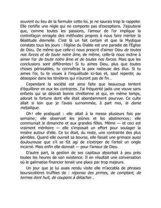 souvent eu lieu de la formuler cette loi, je ne saurais trop la rappeler.
Elle certifie une règle qui ne comporte pas d’exceptions. J’ajouterai
que, comme toutes les passions, l’amour de l’or implique la
contrefaçon enragée des méthodes propres à nous faire mériter la
Béatitude éternelle. C’est là un fait certain et que la Mystique
constate tous les jours : l’église du Diable est une parodie de l’Église
de Dieu. De même que celle-ci nous prescrit d’aimer Dieu de toutes
nos forces et de toute notre âme, de même, celle-là nous incline à
aimer l’or de toute notre âme et de toutes nos forces. Mais que les
conclusions sont différentes ! Si tu aimes Dieu, plus que toutes
choses périssables, tu connaîtras la paix radieuse des élus. Si tu
aimes l’or, tu te voues à l’inquiétude ici-bas et, sauf repentir, au
désespoir dans les ténèbres qui n’auront pas de fin…
Cependant la société est ainsi faite que beaucoup tentent
d’équilibrer en eux les contraires. J’ai fréquenté jadis une veuve sans
enfants qui se désirait bonne chrétienne et qui, en même temps,
adorait la fortune dont elle était abondamment pourvue. Ce culte
allait si loin que je l’avais surnommée, à part moi, la dame
métallique.
Oh ! elle pratiquait : elle allait à la messe plusieurs fois par
semaine ; elle observait les jeûnes et les abstinences ; elle
communiait le dimanche et aux grandes fêtes. Même — et ceci est
vraiment méritoire — elle s’imposait un effort pour soulager la
misère autour d’elle. Ce lui était, du reste, une contrainte des plus
pénibles. Quand elle ouvrait sa bourse, elle faisait une grimace aussi
douloureuse que s’il se fût agi de s’extirper de l’orteil un ongle
incarné. Mais enfin elle donnait — pour l’amour de Dieu.
D’autre part, la gestion de ses capitaux absorbait à peu près
toutes les heures de son existence. Il en résultait une conversation
où le galimatias financier tenait une place par trop majeure.
Un jour que je lui avais rendu visite elle m’accabla de phrases
boursicotières truffées de : réponse des primes, de comptant, de
termes dont huit, de coupons à détacher…
 