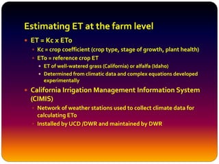 Estimating ET at the farm level
 ET = Kc x ETo
 Kc = crop coefficient (crop type, stage of growth, plant health)
 ETo = reference crop ET
 ET of well-watered grass (California) or alfalfa (Idaho)
 Determined from climatic data and complex equations developed
experimentally
 California Irrigation Management Information System
(CIMIS)
 Network of weather stations used to collect climate data for
calculating ETo
 Installed by UCD /DWR and maintained by DWR
 