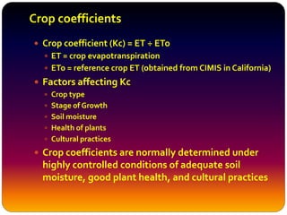 Crop coefficients
 Crop coefficient (Kc) = ET ÷ ETo
 ET = crop evapotranspiration
 ETo = reference crop ET (obtained from CIMIS in California)
 Factors affecting Kc
 Crop type
 Stage of Growth
 Soil moisture
 Health of plants
 Cultural practices
 Crop coefficients are normally determined under
highly controlled conditions of adequate soil
moisture, good plant health, and cultural practices
 