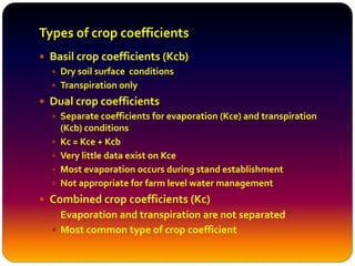 Types of crop coefficients
 Basil crop coefficients (Kcb)
 Dry soil surface conditions
 Transpiration only
 Dual crop coefficients
 Separate coefficients for evaporation (Kce) and transpiration
(Kcb) conditions
 Kc = Kce + Kcb
 Very little data exist on Kce
 Most evaporation occurs during stand establishment
 Not appropriate for farm level water management
 Combined crop coefficients (Kc)
 Evaporation and transpiration are not separated
 Most common type of crop coefficient
 