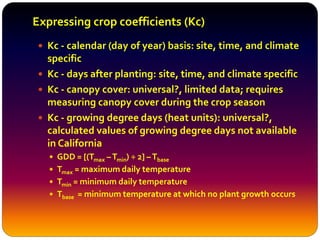 Expressing crop coefficients (Kc)
 Kc - calendar (day of year) basis: site, time, and climate
specific
 Kc - days after planting: site, time, and climate specific
 Kc - canopy cover: universal?, limited data; requires
measuring canopy cover during the crop season
 Kc - growing degree days (heat units): universal?,
calculated values of growing degree days not available
in California
 GDD = [(Tmax –Tmin) ÷ 2] –Tbase
 Tmax = maximum daily temperature
 Tmin = minimum daily temperature
 Tbase = minimum temperature at which no plant growth occurs
 