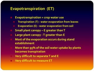  Evapotranspiration = crop water use
 Transpiration (T) - water evaporation from leaves
 Evaporation (E) - water evaporation from soil
 Small plant canopy – E greater thanT
 Large plant canopy -T greater than E
 Most of the evaporation occurs during stand
establishment
 More than 95% of the soil water uptake by plants
becomes transpiration
 Very difficult to separateT and E
 Very difficult to measure ET
Evapotranspiration (ET)
 