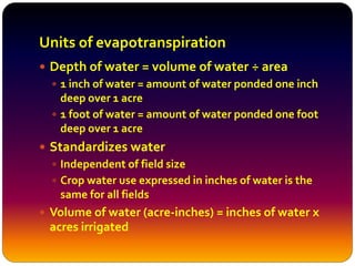 Units of evapotranspiration
 Depth of water = volume of water ÷ area
 1 inch of water = amount of water ponded one inch
deep over 1 acre
 1 foot of water = amount of water ponded one foot
deep over 1 acre
 Standardizes water
 Independent of field size
 Crop water use expressed in inches of water is the
same for all fields
 Volume of water (acre-inches) = inches of water x
acres irrigated
 