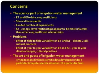 Concerns
 The science part of irrigation water management
 ET and ETo data, crop coefficients
 Site and time specific
 Limited number of experiments
 Kc – canopy cover relationships appear to be more universal
than other crop coefficient relationships
 Problems
 Effect of field to field variability on ET and Kc – climate , soil,
cultural practices
 Effect of year to year variability on ET and Kc – year to year
climate changes, cultural practices
 The art and guess of irrigation water management
 Trying to make limited scientific data developed under a
particular time/site-specific situation fit a particular farm
 