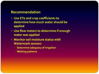 Recommendation
 Use ETo and crop coefficients to
determine how much water should be
applied
 Use flow meters to determine if enough
water was applied
 Monitor soil moisture status with
Watermark sensors
 Determine adequacy of irrigation
 Wetting patterns
 