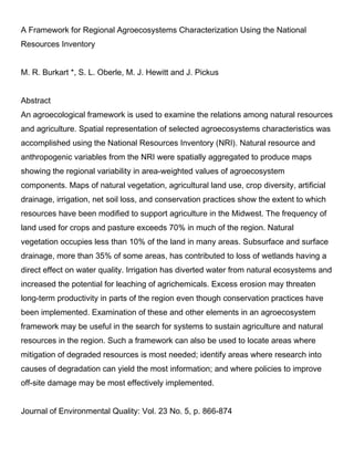 A Framework for Regional Agroecosystems Characterization Using the National
Resources Inventory
M. R. Burkart *, S. L. Oberle, M. J. Hewitt and J. Pickus
Abstract
An agroecological framework is used to examine the relations among natural resources
and agriculture. Spatial representation of selected agroecosystems characteristics was
accomplished using the National Resources Inventory (NRI). Natural resource and
anthropogenic variables from the NRI were spatially aggregated to produce maps
showing the regional variability in area-weighted values of agroecosystem
components. Maps of natural vegetation, agricultural land use, crop diversity, artificial
drainage, irrigation, net soil loss, and conservation practices show the extent to which
resources have been modified to support agriculture in the Midwest. The frequency of
land used for crops and pasture exceeds 70% in much of the region. Natural
vegetation occupies less than 10% of the land in many areas. Subsurface and surface
drainage, more than 35% of some areas, has contributed to loss of wetlands having a
direct effect on water quality. Irrigation has diverted water from natural ecosystems and
increased the potential for leaching of agrichemicals. Excess erosion may threaten
long-term productivity in parts of the region even though conservation practices have
been implemented. Examination of these and other elements in an agroecosystem
framework may be useful in the search for systems to sustain agriculture and natural
resources in the region. Such a framework can also be used to locate areas where
mitigation of degraded resources is most needed; identify areas where research into
causes of degradation can yield the most information; and where policies to improve
off-site damage may be most effectively implemented.
Journal of Environmental Quality: Vol. 23 No. 5, p. 866-874
 