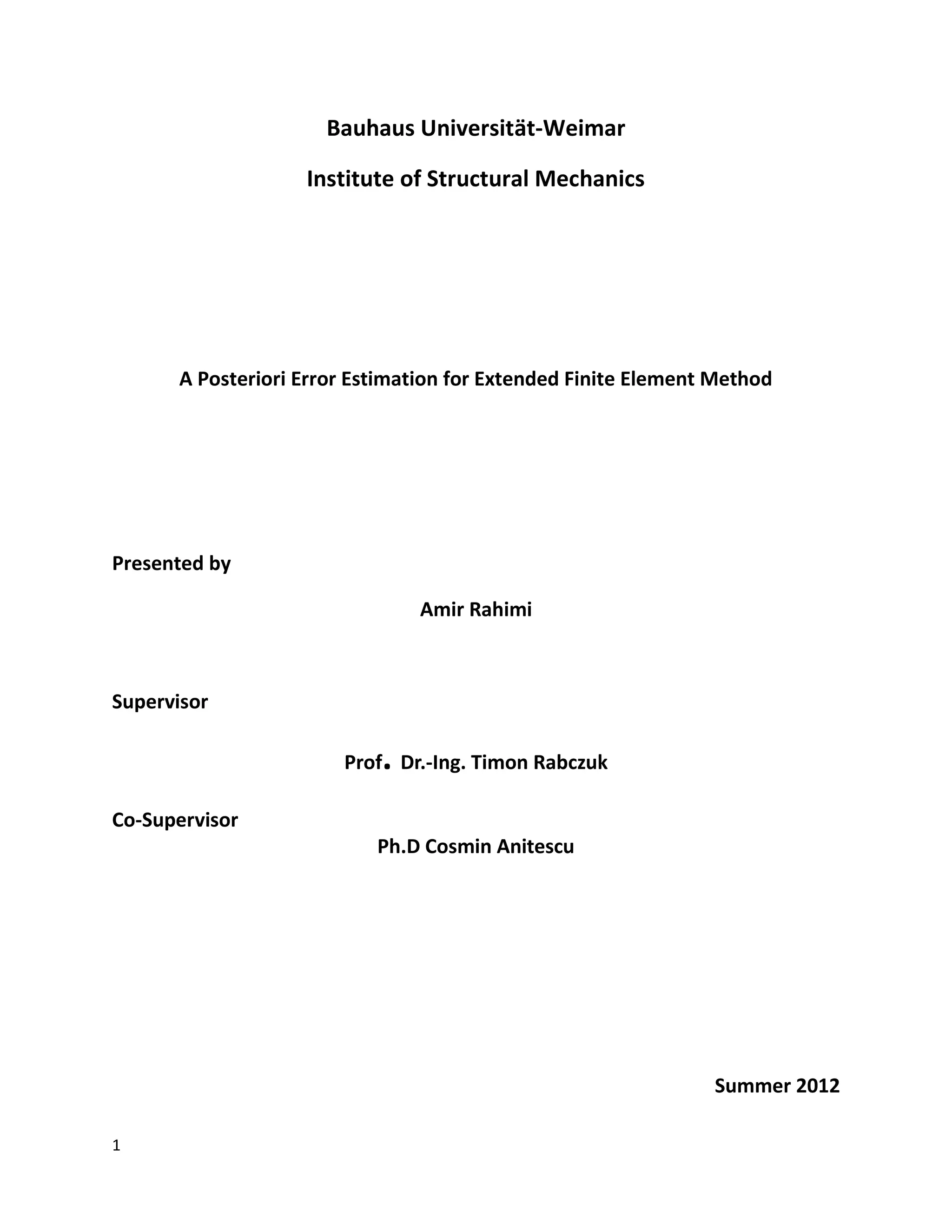 1
Bauhaus Universität-Weimar
Institute of Structural Mechanics
A Posteriori Error Estimation for Extended Finite Element Method
Presented by
Amir Rahimi
Supervisor
Prof. Dr.-Ing. Timon Rabczuk
Co-Supervisor
Ph.D Cosmin Anitescu
Summer 2012
 