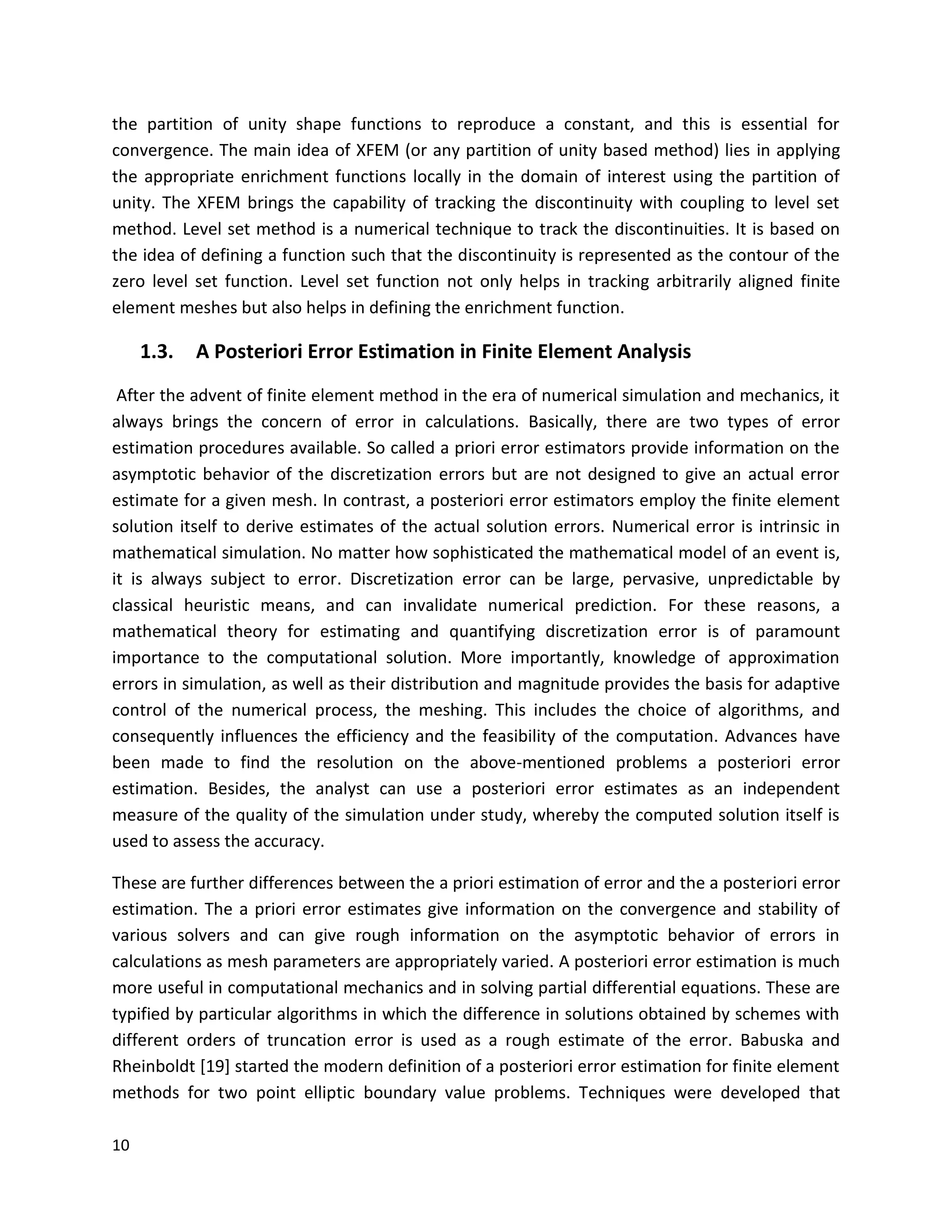 10
the partition of unity shape functions to reproduce a constant, and this is essential for
convergence. The main idea of XFEM (or any partition of unity based method) lies in applying
the appropriate enrichment functions locally in the domain of interest using the partition of
unity. The XFEM brings the capability of tracking the discontinuity with coupling to level set
method. Level set method is a numerical technique to track the discontinuities. It is based on
the idea of defining a function such that the discontinuity is represented as the contour of the
zero level set function. Level set function not only helps in tracking arbitrarily aligned finite
element meshes but also helps in defining the enrichment function.
1.3. A Posteriori Error Estimation in Finite Element Analysis
After the advent of finite element method in the era of numerical simulation and mechanics, it
always brings the concern of error in calculations. Basically, there are two types of error
estimation procedures available. So called a priori error estimators provide information on the
asymptotic behavior of the discretization errors but are not designed to give an actual error
estimate for a given mesh. In contrast, a posteriori error estimators employ the finite element
solution itself to derive estimates of the actual solution errors. Numerical error is intrinsic in
mathematical simulation. No matter how sophisticated the mathematical model of an event is,
it is always subject to error. Discretization error can be large, pervasive, unpredictable by
classical heuristic means, and can invalidate numerical prediction. For these reasons, a
mathematical theory for estimating and quantifying discretization error is of paramount
importance to the computational solution. More importantly, knowledge of approximation
errors in simulation, as well as their distribution and magnitude provides the basis for adaptive
control of the numerical process, the meshing. This includes the choice of algorithms, and
consequently influences the efficiency and the feasibility of the computation. Advances have
been made to find the resolution on the above-mentioned problems a posteriori error
estimation. Besides, the analyst can use a posteriori error estimates as an independent
measure of the quality of the simulation under study, whereby the computed solution itself is
used to assess the accuracy.
These are further differences between the a priori estimation of error and the a posteriori error
estimation. The a priori error estimates give information on the convergence and stability of
various solvers and can give rough information on the asymptotic behavior of errors in
calculations as mesh parameters are appropriately varied. A posteriori error estimation is much
more useful in computational mechanics and in solving partial differential equations. These are
typified by particular algorithms in which the difference in solutions obtained by schemes with
different orders of truncation error is used as a rough estimate of the error. Babuska and
Rheinboldt [19] started the modern definition of a posteriori error estimation for finite element
methods for two point elliptic boundary value problems. Techniques were developed that
 