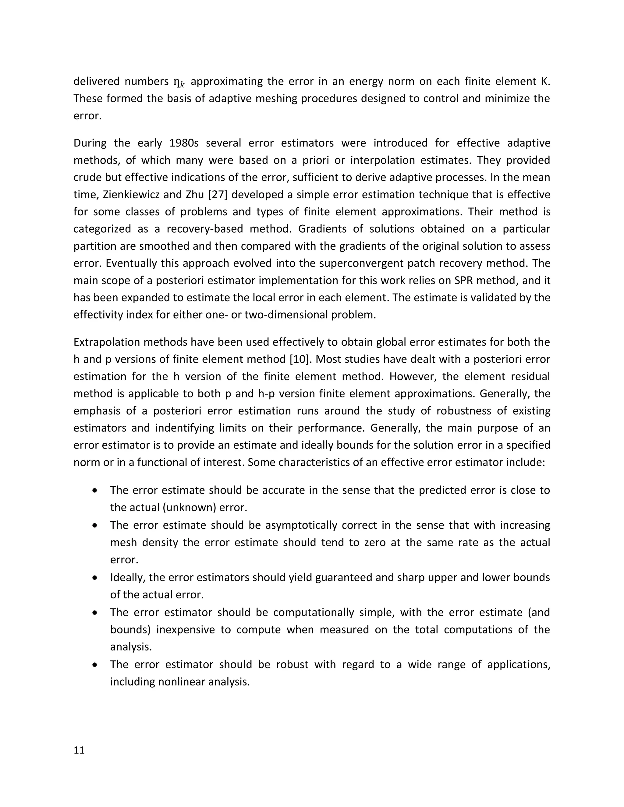 11
delivered numbers ƞ 𝑘 approximating the error in an energy norm on each finite element K.
These formed the basis of adaptive meshing procedures designed to control and minimize the
error.
During the early 1980s several error estimators were introduced for effective adaptive
methods, of which many were based on a priori or interpolation estimates. They provided
crude but effective indications of the error, sufficient to derive adaptive processes. In the mean
time, Zienkiewicz and Zhu [27] developed a simple error estimation technique that is effective
for some classes of problems and types of finite element approximations. Their method is
categorized as a recovery-based method. Gradients of solutions obtained on a particular
partition are smoothed and then compared with the gradients of the original solution to assess
error. Eventually this approach evolved into the superconvergent patch recovery method. The
main scope of a posteriori estimator implementation for this work relies on SPR method, and it
has been expanded to estimate the local error in each element. The estimate is validated by the
effectivity index for either one- or two-dimensional problem.
Extrapolation methods have been used effectively to obtain global error estimates for both the
h and p versions of finite element method [10]. Most studies have dealt with a posteriori error
estimation for the h version of the finite element method. However, the element residual
method is applicable to both p and h-p version finite element approximations. Generally, the
emphasis of a posteriori error estimation runs around the study of robustness of existing
estimators and indentifying limits on their performance. Generally, the main purpose of an
error estimator is to provide an estimate and ideally bounds for the solution error in a specified
norm or in a functional of interest. Some characteristics of an effective error estimator include:
 The error estimate should be accurate in the sense that the predicted error is close to
the actual (unknown) error.
 The error estimate should be asymptotically correct in the sense that with increasing
mesh density the error estimate should tend to zero at the same rate as the actual
error.
 Ideally, the error estimators should yield guaranteed and sharp upper and lower bounds
of the actual error.
 The error estimator should be computationally simple, with the error estimate (and
bounds) inexpensive to compute when measured on the total computations of the
analysis.
 The error estimator should be robust with regard to a wide range of applications,
including nonlinear analysis.
 