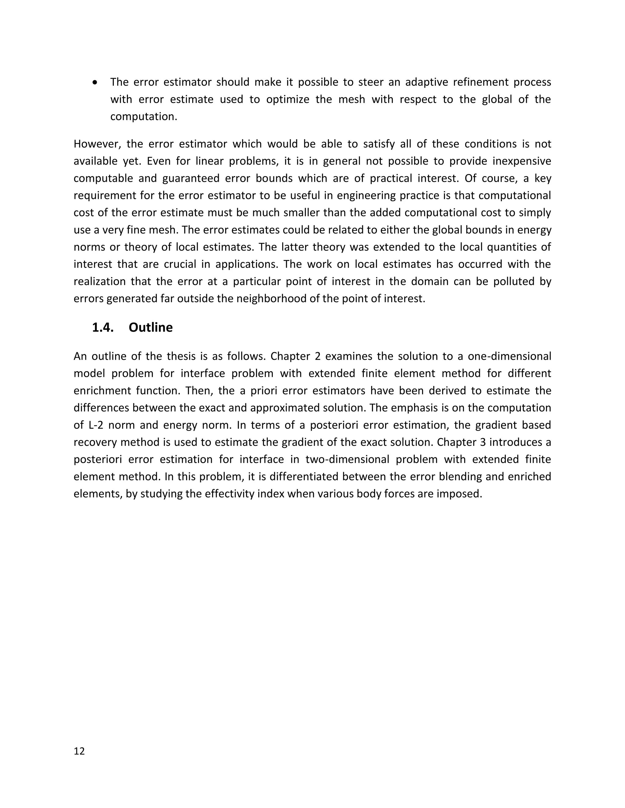 12
 The error estimator should make it possible to steer an adaptive refinement process
with error estimate used to optimize the mesh with respect to the global of the
computation.
However, the error estimator which would be able to satisfy all of these conditions is not
available yet. Even for linear problems, it is in general not possible to provide inexpensive
computable and guaranteed error bounds which are of practical interest. Of course, a key
requirement for the error estimator to be useful in engineering practice is that computational
cost of the error estimate must be much smaller than the added computational cost to simply
use a very fine mesh. The error estimates could be related to either the global bounds in energy
norms or theory of local estimates. The latter theory was extended to the local quantities of
interest that are crucial in applications. The work on local estimates has occurred with the
realization that the error at a particular point of interest in the domain can be polluted by
errors generated far outside the neighborhood of the point of interest.
1.4. Outline
An outline of the thesis is as follows. Chapter 2 examines the solution to a one-dimensional
model problem for interface problem with extended finite element method for different
enrichment function. Then, the a priori error estimators have been derived to estimate the
differences between the exact and approximated solution. The emphasis is on the computation
of L-2 norm and energy norm. In terms of a posteriori error estimation, the gradient based
recovery method is used to estimate the gradient of the exact solution. Chapter 3 introduces a
posteriori error estimation for interface in two-dimensional problem with extended finite
element method. In this problem, it is differentiated between the error blending and enriched
elements, by studying the effectivity index when various body forces are imposed.
 