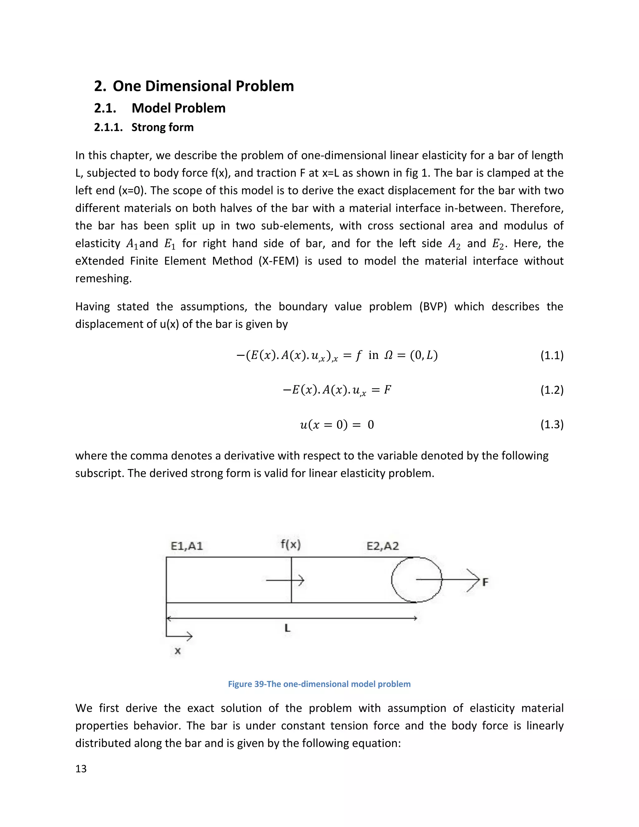 13
2. One Dimensional Problem
2.1. Model Problem
2.1.1. Strong form
In this chapter, we describe the problem of one-dimensional linear elasticity for a bar of length
L, subjected to body force f(x), and traction F at x=L as shown in fig 1. The bar is clamped at the
left end (x=0). The scope of this model is to derive the exact displacement for the bar with two
different materials on both halves of the bar with a material interface in-between. Therefore,
the bar has been split up in two sub-elements, with cross sectional area and modulus of
elasticity 𝐴1and 𝐸1 for right hand side of bar, and for the left side 𝐴2 and 𝐸2. Here, the
eXtended Finite Element Method (X-FEM) is used to model the material interface without
remeshing.
Having stated the assumptions, the boundary value problem (BVP) which describes the
displacement of u(x) of the bar is given by
−(𝐸 𝑥 . 𝐴(𝑥). 𝑢,𝑥),𝑥 = 𝑓 in 𝛺 = (0, 𝐿) (1.1)
−𝐸 𝑥 . 𝐴(𝑥). 𝑢,𝑥 = 𝐹 (1.2)
𝑢 𝑥 = 0 = 0 (1.3)
where the comma denotes a derivative with respect to the variable denoted by the following
subscript. The derived strong form is valid for linear elasticity problem.
Figure 39-The one-dimensional model problem
We first derive the exact solution of the problem with assumption of elasticity material
properties behavior. The bar is under constant tension force and the body force is linearly
distributed along the bar and is given by the following equation:
 