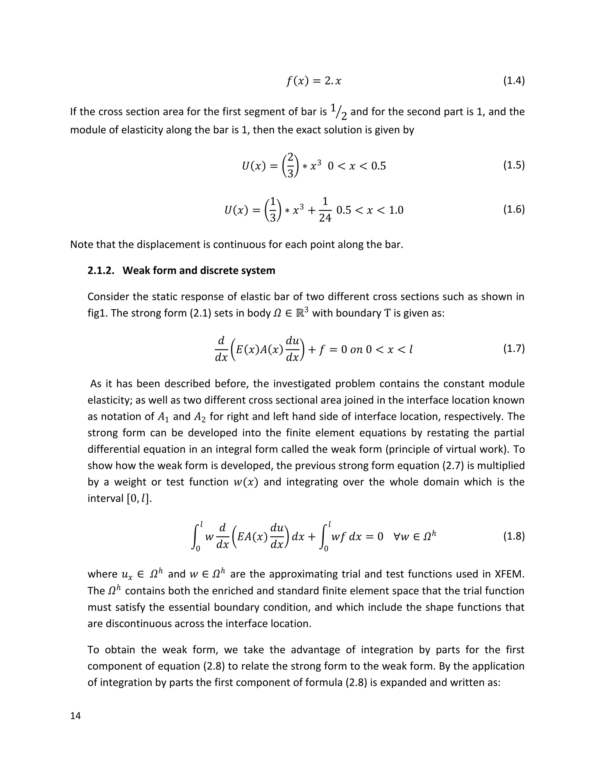 14
𝑓 𝑥 = 2. 𝑥 (1.4)
If the cross section area for the first segment of bar is 1
2 and for the second part is 1, and the
module of elasticity along the bar is 1, then the exact solution is given by
𝑈 𝑥 =
2
3
∗ 𝑥3
0 < 𝑥 < 0.5 (1.5)
𝑈 𝑥 =
1
3
∗ 𝑥3
+
1
24
0.5 < 𝑥 < 1.0 (1.6)
Note that the displacement is continuous for each point along the bar.
2.1.2. Weak form and discrete system
Consider the static response of elastic bar of two different cross sections such as shown in
fig1. The strong form (2.1) sets in body 𝛺 ∈ ℝ3
with boundary Ƭ is given as:
𝑑
𝑑𝑥
𝐸 𝑥 𝐴 𝑥
𝑑𝑢
𝑑𝑥
+ 𝑓 = 0 𝑜𝑛 0 < 𝑥 < 𝑙 (1.7)
As it has been described before, the investigated problem contains the constant module
elasticity; as well as two different cross sectional area joined in the interface location known
as notation of 𝐴1 and 𝐴2 for right and left hand side of interface location, respectively. The
strong form can be developed into the finite element equations by restating the partial
differential equation in an integral form called the weak form (principle of virtual work). To
show how the weak form is developed, the previous strong form equation (2.7) is multiplied
by a weight or test function 𝑤(𝑥) and integrating over the whole domain which is the
interval [0, 𝑙].
𝑤
𝑑
𝑑𝑥
𝐸𝐴(𝑥)
𝑑𝑢
𝑑𝑥
𝑑𝑥 + 𝑤𝑓 𝑑𝑥 = 0
𝑙
0
𝑙
0
∀𝑤 ∈ 𝛺 𝑕 (1.8)
where 𝑢 𝑥 ∈ 𝛺 𝑕
and 𝑤 ∈ 𝛺 𝑕
are the approximating trial and test functions used in XFEM.
The 𝛺 𝑕
contains both the enriched and standard finite element space that the trial function
must satisfy the essential boundary condition, and which include the shape functions that
are discontinuous across the interface location.
To obtain the weak form, we take the advantage of integration by parts for the first
component of equation (2.8) to relate the strong form to the weak form. By the application
of integration by parts the first component of formula (2.8) is expanded and written as:
 
