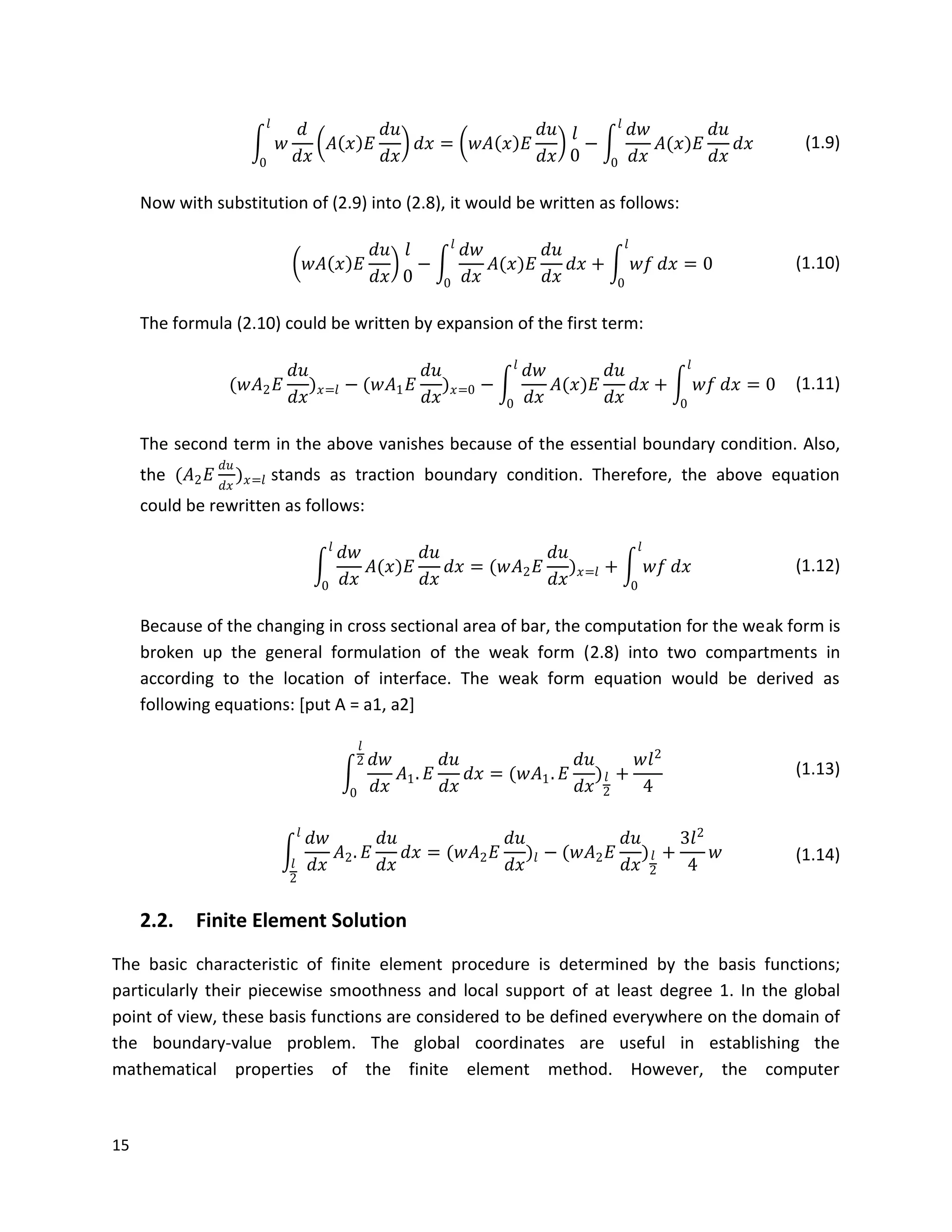 15
𝑤
𝑑
𝑑𝑥
𝐴 𝑥 𝐸
𝑑𝑢
𝑑𝑥
𝑑𝑥 = 𝑤𝐴 𝑥 𝐸
𝑑𝑢
𝑑𝑥
𝑙
0
𝑙
0
−
𝑑𝑤
𝑑𝑥
𝐴(𝑥)𝐸
𝑑𝑢
𝑑𝑥
𝑑𝑥
𝑙
0
(1.9)
Now with substitution of (2.9) into (2.8), it would be written as follows:
𝑤𝐴 𝑥 𝐸
𝑑𝑢
𝑑𝑥
𝑙
0
−
𝑑𝑤
𝑑𝑥
𝐴(𝑥)𝐸
𝑑𝑢
𝑑𝑥
𝑙
0
𝑑𝑥 + 𝑤𝑓 𝑑𝑥 = 0
𝑙
0
(1.10)
The formula (2.10) could be written by expansion of the first term:
(𝑤𝐴2 𝐸
𝑑𝑢
𝑑𝑥
) 𝑥=𝑙 − (𝑤𝐴1 𝐸
𝑑𝑢
𝑑𝑥
) 𝑥=0 −
𝑑𝑤
𝑑𝑥
𝐴(𝑥)𝐸
𝑑𝑢
𝑑𝑥
𝑙
0
𝑑𝑥 + 𝑤𝑓 𝑑𝑥 = 0
𝑙
0
(1.11)
The second term in the above vanishes because of the essential boundary condition. Also,
the (𝐴2 𝐸
𝑑𝑢
𝑑𝑥
) 𝑥=𝑙 stands as traction boundary condition. Therefore, the above equation
could be rewritten as follows:
𝑑𝑤
𝑑𝑥
𝐴(𝑥)𝐸
𝑑𝑢
𝑑𝑥
𝑙
0
𝑑𝑥 = (𝑤𝐴2 𝐸
𝑑𝑢
𝑑𝑥
) 𝑥=𝑙 + 𝑤𝑓 𝑑𝑥
𝑙
0
(1.12)
Because of the changing in cross sectional area of bar, the computation for the weak form is
broken up the general formulation of the weak form (2.8) into two compartments in
according to the location of interface. The weak form equation would be derived as
following equations: [put A = a1, a2]
𝑑𝑤
𝑑𝑥
𝑙
2
0
𝐴1. 𝐸
𝑑𝑢
𝑑𝑥
𝑑𝑥 = (𝑤𝐴1. 𝐸
𝑑𝑢
𝑑𝑥
) 𝑙
2
+
𝑤𝑙2
4
(1.13)
𝑑𝑤
𝑑𝑥
𝐴2. 𝐸
𝑑𝑢
𝑑𝑥
𝑑𝑥
𝑙
𝑙
2
= (𝑤𝐴2 𝐸
𝑑𝑢
𝑑𝑥
)𝑙 − (𝑤𝐴2 𝐸
𝑑𝑢
𝑑𝑥
) 𝑙
2
+
3𝑙2
4
𝑤 (1.14)
2.2. Finite Element Solution
The basic characteristic of finite element procedure is determined by the basis functions;
particularly their piecewise smoothness and local support of at least degree 1. In the global
point of view, these basis functions are considered to be defined everywhere on the domain of
the boundary-value problem. The global coordinates are useful in establishing the
mathematical properties of the finite element method. However, the computer
 