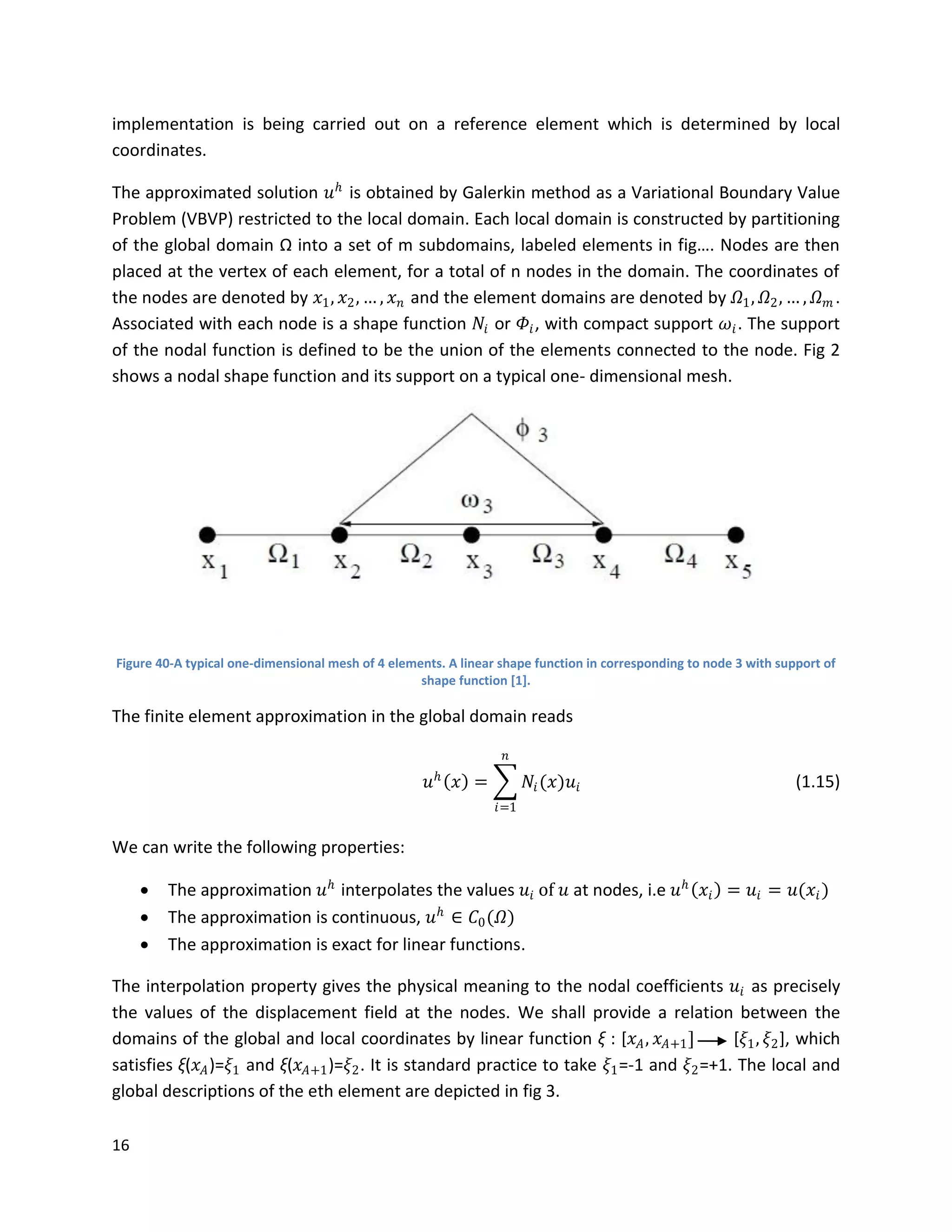 16
implementation is being carried out on a reference element which is determined by local
coordinates.
The approximated solution 𝑢 𝑕
is obtained by Galerkin method as a Variational Boundary Value
Problem (VBVP) restricted to the local domain. Each local domain is constructed by partitioning
of the global domain Ω into a set of m subdomains, labeled elements in fig…. Nodes are then
placed at the vertex of each element, for a total of n nodes in the domain. The coordinates of
the nodes are denoted by 𝑥1, 𝑥2, … , 𝑥 𝑛 and the element domains are denoted by 𝛺1, 𝛺2, … , 𝛺 𝑚 .
Associated with each node is a shape function 𝑁𝑖 or 𝛷𝑖, with compact support 𝜔𝑖. The support
of the nodal function is defined to be the union of the elements connected to the node. Fig 2
shows a nodal shape function and its support on a typical one- dimensional mesh.
Figure 40-A typical one-dimensional mesh of 4 elements. A linear shape function in corresponding to node 3 with support of
shape function [1].
The finite element approximation in the global domain reads
𝑢 𝑕
𝑥 = 𝑁𝑖(𝑥)𝑢𝑖
𝑛
𝑖=1
(1.15)
We can write the following properties:
 The approximation 𝑢 𝑕
interpolates the values 𝑢𝑖 of 𝑢 at nodes, i.e 𝑢 𝑕
𝑥𝑖 = 𝑢𝑖 = 𝑢(𝑥𝑖)
 The approximation is continuous, 𝑢 𝑕
∈ 𝐶0(𝛺)
 The approximation is exact for linear functions.
The interpolation property gives the physical meaning to the nodal coefficients 𝑢𝑖 as precisely
the values of the displacement field at the nodes. We shall provide a relation between the
domains of the global and local coordinates by linear function ξ : [𝑥 𝐴, 𝑥 𝐴+1] [𝜉1, 𝜉2], which
satisfies ξ(𝑥 𝐴)=𝜉1 and ξ(𝑥 𝐴+1)=𝜉2. It is standard practice to take 𝜉1=-1 and 𝜉2=+1. The local and
global descriptions of the eth element are depicted in fig 3.
 