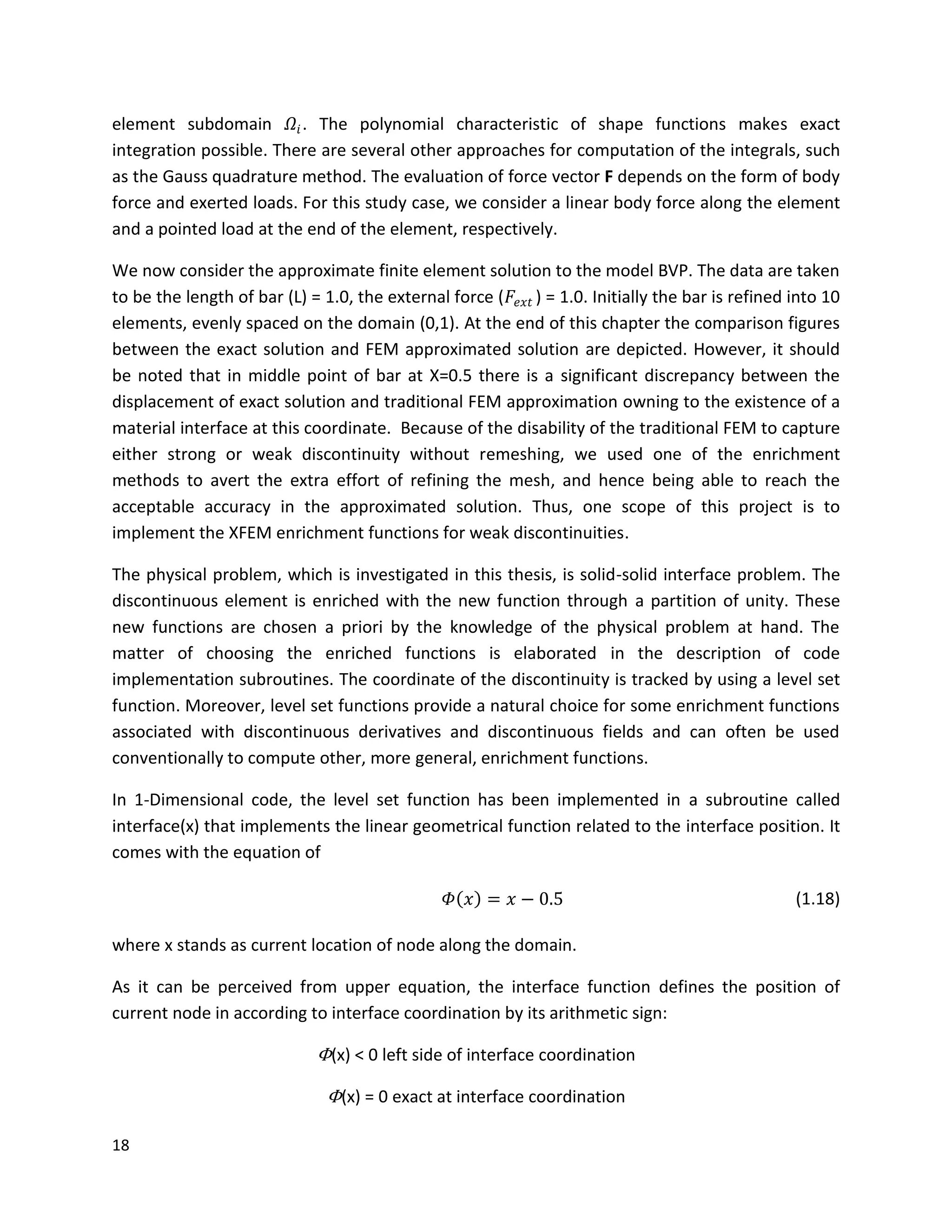 18
element subdomain 𝛺𝑖. The polynomial characteristic of shape functions makes exact
integration possible. There are several other approaches for computation of the integrals, such
as the Gauss quadrature method. The evaluation of force vector F depends on the form of body
force and exerted loads. For this study case, we consider a linear body force along the element
and a pointed load at the end of the element, respectively.
We now consider the approximate finite element solution to the model BVP. The data are taken
to be the length of bar (L) = 1.0, the external force (𝐹𝑒𝑥𝑡 ) = 1.0. Initially the bar is refined into 10
elements, evenly spaced on the domain (0,1). At the end of this chapter the comparison figures
between the exact solution and FEM approximated solution are depicted. However, it should
be noted that in middle point of bar at X=0.5 there is a significant discrepancy between the
displacement of exact solution and traditional FEM approximation owning to the existence of a
material interface at this coordinate. Because of the disability of the traditional FEM to capture
either strong or weak discontinuity without remeshing, we used one of the enrichment
methods to avert the extra effort of refining the mesh, and hence being able to reach the
acceptable accuracy in the approximated solution. Thus, one scope of this project is to
implement the XFEM enrichment functions for weak discontinuities.
The physical problem, which is investigated in this thesis, is solid-solid interface problem. The
discontinuous element is enriched with the new function through a partition of unity. These
new functions are chosen a priori by the knowledge of the physical problem at hand. The
matter of choosing the enriched functions is elaborated in the description of code
implementation subroutines. The coordinate of the discontinuity is tracked by using a level set
function. Moreover, level set functions provide a natural choice for some enrichment functions
associated with discontinuous derivatives and discontinuous fields and can often be used
conventionally to compute other, more general, enrichment functions.
In 1-Dimensional code, the level set function has been implemented in a subroutine called
interface(x) that implements the linear geometrical function related to the interface position. It
comes with the equation of
𝛷 𝑥 = 𝑥 − 0.5 (1.18)
where x stands as current location of node along the domain.
As it can be perceived from upper equation, the interface function defines the position of
current node in according to interface coordination by its arithmetic sign:
Φ(x) < 0 left side of interface coordination
Φ(x) = 0 exact at interface coordination
 