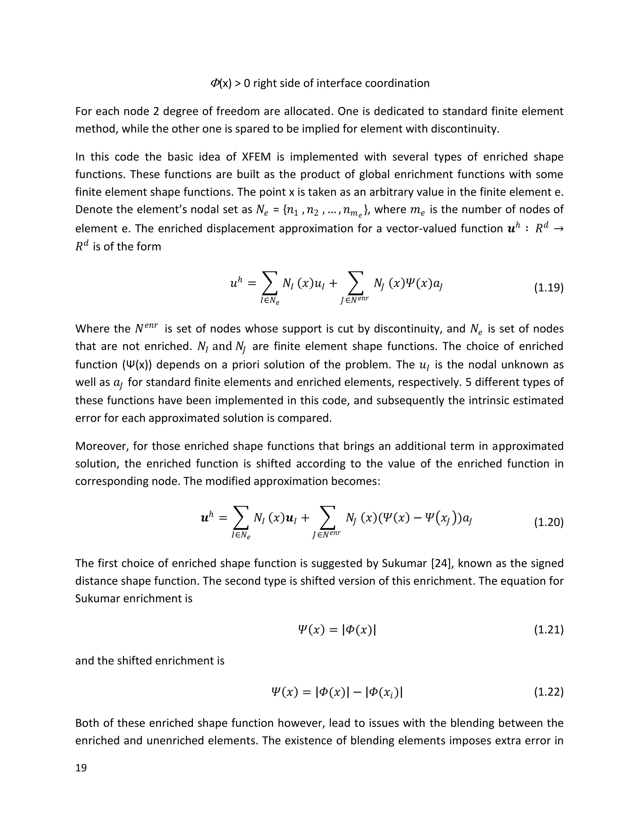 19
Φ(x) > 0 right side of interface coordination
For each node 2 degree of freedom are allocated. One is dedicated to standard finite element
method, while the other one is spared to be implied for element with discontinuity.
In this code the basic idea of XFEM is implemented with several types of enriched shape
functions. These functions are built as the product of global enrichment functions with some
finite element shape functions. The point x is taken as an arbitrary value in the finite element e.
Denote the element’s nodal set as 𝑁𝑒 = {𝑛1 , 𝑛2 , … , 𝑛 𝑚 𝑒
}, where 𝑚 𝑒 is the number of nodes of
element e. The enriched displacement approximation for a vector-valued function 𝒖 𝑕
∶ 𝑅 𝑑
→
𝑅 𝑑
is of the form
𝑢 𝑕
= 𝑁𝐼
𝐼∈𝑁 𝑒
𝑥 𝑢𝐼 + 𝑁𝐽
𝐽∈𝑁 𝑒𝑛𝑟
𝑥 𝛹(𝑥)𝑎𝐽 (1.19)
Where the 𝑁 𝑒𝑛𝑟
is set of nodes whose support is cut by discontinuity, and 𝑁𝑒 is set of nodes
that are not enriched. 𝑁𝐼 and 𝑁𝐽 are finite element shape functions. The choice of enriched
function (Ψ(x)) depends on a priori solution of the problem. The 𝑢𝐼 is the nodal unknown as
well as 𝑎𝐽 for standard finite elements and enriched elements, respectively. 5 different types of
these functions have been implemented in this code, and subsequently the intrinsic estimated
error for each approximated solution is compared.
Moreover, for those enriched shape functions that brings an additional term in approximated
solution, the enriched function is shifted according to the value of the enriched function in
corresponding node. The modified approximation becomes:
𝒖 𝑕
= 𝑁𝐼
𝐼∈𝑁 𝑒
𝑥 𝒖𝐼 + 𝑁𝐽
𝐽∈𝑁 𝑒𝑛𝑟
𝑥 (𝛹 𝑥 − 𝛹 𝑥𝐽 )𝑎𝐽 (1.20)
The first choice of enriched shape function is suggested by Sukumar [24], known as the signed
distance shape function. The second type is shifted version of this enrichment. The equation for
Sukumar enrichment is
𝛹 𝑥 = 𝛷(𝑥) (1.21)
and the shifted enrichment is
𝛹 𝑥 = 𝛷(𝑥) − 𝛷(𝑥𝑖) (1.22)
Both of these enriched shape function however, lead to issues with the blending between the
enriched and unenriched elements. The existence of blending elements imposes extra error in
 