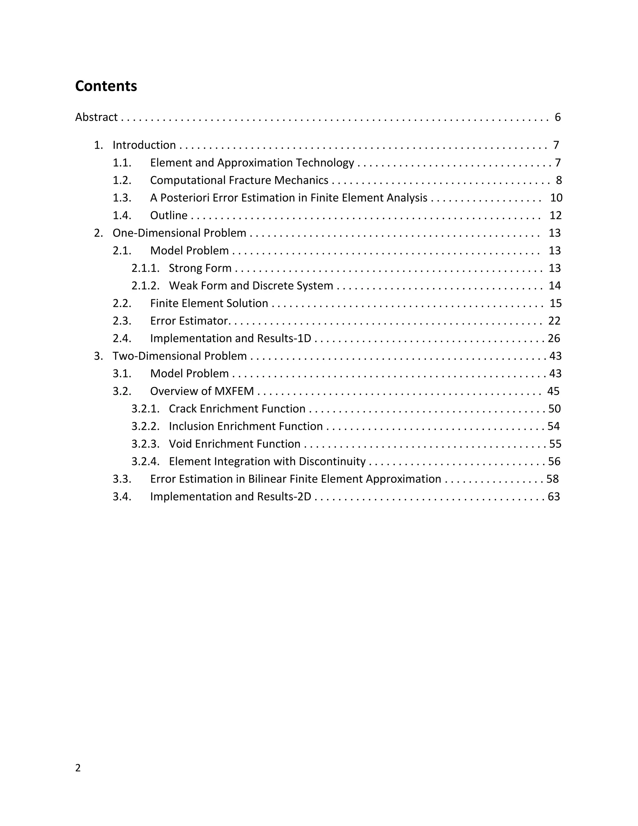 2
Contents
Abstract . . . . . . . . . . . . . . . . . . . . . . . . . . . . . . . . . . . . . . . . . . . . . . . . . . . . . . . . . . . . . . . . . . . . . . . . 6
1. Introduction . . . . . . . . . . . . . . . . . . . . . . . . . . . . . . . . . . . . . . . . . . . . . . . . . . . . . . . . . . . . . . 7
1.1. Element and Approximation Technology . . . . . . . . . . . . . . . . . . . . . . . . . . . . . . . . . 7
1.2. Computational Fracture Mechanics . . . . . . . . . . . . . . . . . . . . . . . . . . . . . . . . . . . . . 8
1.3. A Posteriori Error Estimation in Finite Element Analysis . . . . . . . . . . . . . . . . . . . 10
1.4. Outline . . . . . . . . . . . . . . . . . . . . . . . . . . . . . . . . . . . . . . . . . . . . . . . . . . . . . . . . . . . 12
2. One-Dimensional Problem . . . . . . . . . . . . . . . . . . . . . . . . . . . . . . . . . . . . . . . . . . . . . . . . . 13
2.1. Model Problem . . . . . . . . . . . . . . . . . . . . . . . . . . . . . . . . . . . . . . . . . . . . . . . . . . . . 13
2.1.1. Strong Form . . . . . . . . . . . . . . . . . . . . . . . . . . . . . . . . . . . . . . . . . . . . . . . . . . . . 13
2.1.2. Weak Form and Discrete System . . . . . . . . . . . . . . . . . . . . . . . . . . . . . . . . . . . 14
2.2. Finite Element Solution . . . . . . . . . . . . . . . . . . . . . . . . . . . . . . . . . . . . . . . . . . . . . . 15
2.3. Error Estimator. . . . . . . . . . . . . . . . . . . . . . . . . . . . . . . . . . . . . . . . . . . . . . . . . . . . . 22
2.4. Implementation and Results-1D . . . . . . . . . . . . . . . . . . . . . . . . . . . . . . . . . . . . . . . 26
3. Two-Dimensional Problem . . . . . . . . . . . . . . . . . . . . . . . . . . . . . . . . . . . . . . . . . . . . . . . . . . 43
3.1. Model Problem . . . . . . . . . . . . . . . . . . . . . . . . . . . . . . . . . . . . . . . . . . . . . . . . . . . . . 43
3.2. Overview of MXFEM . . . . . . . . . . . . . . . . . . . . . . . . . . . . . . . . . . . . . . . . . . . . . . . . 45
3.2.1. Crack Enrichment Function . . . . . . . . . . . . . . . . . . . . . . . . . . . . . . . . . . . . . . . . 50
3.2.2. Inclusion Enrichment Function . . . . . . . . . . . . . . . . . . . . . . . . . . . . . . . . . . . . . 54
3.2.3. Void Enrichment Function . . . . . . . . . . . . . . . . . . . . . . . . . . . . . . . . . . . . . . . . . 55
3.2.4. Element Integration with Discontinuity . . . . . . . . . . . . . . . . . . . . . . . . . . . . . . 56
3.3. Error Estimation in Bilinear Finite Element Approximation . . . . . . . . . . . . . . . . . 58
3.4. Implementation and Results-2D . . . . . . . . . . . . . . . . . . . . . . . . . . . . . . . . . . . . . . . 63
 