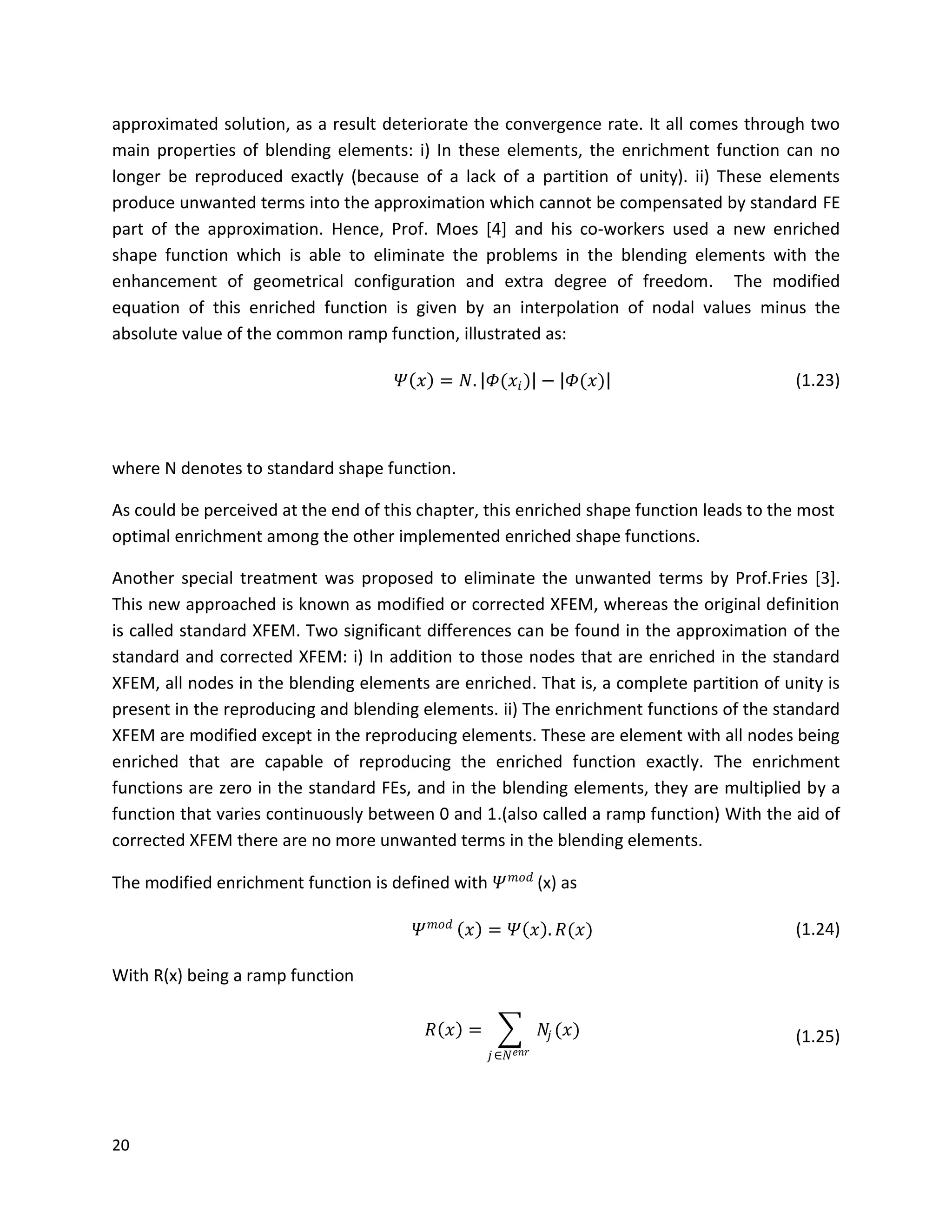 20
approximated solution, as a result deteriorate the convergence rate. It all comes through two
main properties of blending elements: i) In these elements, the enrichment function can no
longer be reproduced exactly (because of a lack of a partition of unity). ii) These elements
produce unwanted terms into the approximation which cannot be compensated by standard FE
part of the approximation. Hence, Prof. Moes [4] and his co-workers used a new enriched
shape function which is able to eliminate the problems in the blending elements with the
enhancement of geometrical configuration and extra degree of freedom. The modified
equation of this enriched function is given by an interpolation of nodal values minus the
absolute value of the common ramp function, illustrated as:
𝛹 𝑥 = 𝑁. 𝛷(𝑥𝑖) − 𝛷(𝑥) (1.23)
where N denotes to standard shape function.
As could be perceived at the end of this chapter, this enriched shape function leads to the most
optimal enrichment among the other implemented enriched shape functions.
Another special treatment was proposed to eliminate the unwanted terms by Prof.Fries [3].
This new approached is known as modified or corrected XFEM, whereas the original definition
is called standard XFEM. Two significant differences can be found in the approximation of the
standard and corrected XFEM: i) In addition to those nodes that are enriched in the standard
XFEM, all nodes in the blending elements are enriched. That is, a complete partition of unity is
present in the reproducing and blending elements. ii) The enrichment functions of the standard
XFEM are modified except in the reproducing elements. These are element with all nodes being
enriched that are capable of reproducing the enriched function exactly. The enrichment
functions are zero in the standard FEs, and in the blending elements, they are multiplied by a
function that varies continuously between 0 and 1.(also called a ramp function) With the aid of
corrected XFEM there are no more unwanted terms in the blending elements.
The modified enrichment function is defined with 𝛹 𝑚𝑜𝑑
(x) as
𝛹 𝑚𝑜𝑑
𝑥 = 𝛹 𝑥 . 𝑅(𝑥) (1.24)
With R(x) being a ramp function
𝑅 𝑥 = 𝑁𝑗 (𝑥)
𝑗∈𝑁 𝑒𝑛𝑟
(1.25)
 