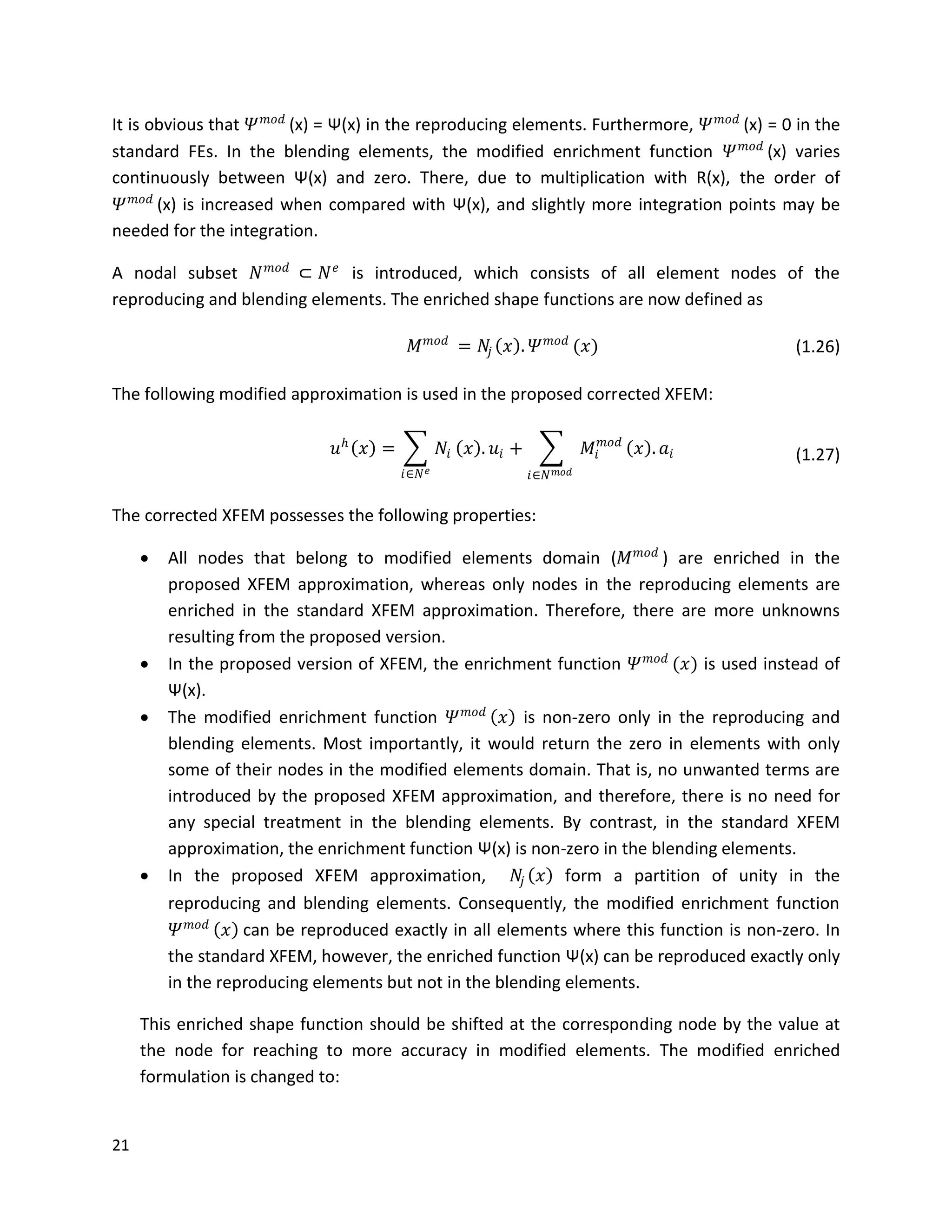 21
It is obvious that 𝛹 𝑚𝑜𝑑
(x) = Ψ(x) in the reproducing elements. Furthermore, 𝛹 𝑚𝑜𝑑
(x) = 0 in the
standard FEs. In the blending elements, the modified enrichment function 𝛹 𝑚𝑜𝑑
(x) varies
continuously between Ψ(x) and zero. There, due to multiplication with R(x), the order of
𝛹 𝑚𝑜𝑑
(x) is increased when compared with Ψ(x), and slightly more integration points may be
needed for the integration.
A nodal subset 𝑁 𝑚𝑜𝑑
⊂ 𝑁 𝑒
is introduced, which consists of all element nodes of the
reproducing and blending elements. The enriched shape functions are now defined as
𝑀 𝑚𝑜𝑑
= 𝑁𝑗 𝑥 . 𝛹 𝑚𝑜𝑑
(𝑥) (1.26)
The following modified approximation is used in the proposed corrected XFEM:
𝑢 𝑕
𝑥 = 𝑁𝑖
𝑖∈𝑁 𝑒
𝑥 . 𝑢𝑖 + 𝑀𝑖
𝑚𝑜𝑑
𝑥 .
𝑖∈𝑁 𝑚𝑜𝑑
𝑎𝑖 (1.27)
The corrected XFEM possesses the following properties:
 All nodes that belong to modified elements domain (𝑀 𝑚𝑜𝑑
) are enriched in the
proposed XFEM approximation, whereas only nodes in the reproducing elements are
enriched in the standard XFEM approximation. Therefore, there are more unknowns
resulting from the proposed version.
 In the proposed version of XFEM, the enrichment function 𝛹 𝑚𝑜𝑑
(𝑥) is used instead of
Ψ(x).
 The modified enrichment function 𝛹 𝑚𝑜𝑑
𝑥 is non-zero only in the reproducing and
blending elements. Most importantly, it would return the zero in elements with only
some of their nodes in the modified elements domain. That is, no unwanted terms are
introduced by the proposed XFEM approximation, and therefore, there is no need for
any special treatment in the blending elements. By contrast, in the standard XFEM
approximation, the enrichment function Ψ(x) is non-zero in the blending elements.
 In the proposed XFEM approximation, 𝑁𝑗 𝑥 form a partition of unity in the
reproducing and blending elements. Consequently, the modified enrichment function
𝛹 𝑚𝑜𝑑
𝑥 can be reproduced exactly in all elements where this function is non-zero. In
the standard XFEM, however, the enriched function Ψ(x) can be reproduced exactly only
in the reproducing elements but not in the blending elements.
This enriched shape function should be shifted at the corresponding node by the value at
the node for reaching to more accuracy in modified elements. The modified enriched
formulation is changed to:
 