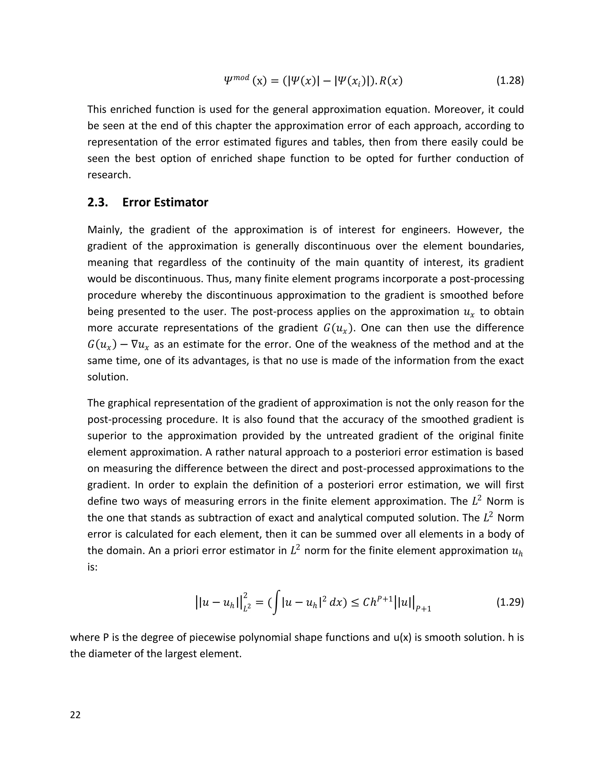 22
𝛹 𝑚𝑜𝑑
x = 𝛹 𝑥 − 𝛹 𝑥𝑖 . 𝑅 𝑥 (1.28)
This enriched function is used for the general approximation equation. Moreover, it could
be seen at the end of this chapter the approximation error of each approach, according to
representation of the error estimated figures and tables, then from there easily could be
seen the best option of enriched shape function to be opted for further conduction of
research.
2.3. Error Estimator
Mainly, the gradient of the approximation is of interest for engineers. However, the
gradient of the approximation is generally discontinuous over the element boundaries,
meaning that regardless of the continuity of the main quantity of interest, its gradient
would be discontinuous. Thus, many finite element programs incorporate a post-processing
procedure whereby the discontinuous approximation to the gradient is smoothed before
being presented to the user. The post-process applies on the approximation 𝑢 𝑥 to obtain
more accurate representations of the gradient 𝐺(𝑢 𝑥). One can then use the difference
𝐺 𝑢 𝑥 − ∇𝑢 𝑥 as an estimate for the error. One of the weakness of the method and at the
same time, one of its advantages, is that no use is made of the information from the exact
solution.
The graphical representation of the gradient of approximation is not the only reason for the
post-processing procedure. It is also found that the accuracy of the smoothed gradient is
superior to the approximation provided by the untreated gradient of the original finite
element approximation. A rather natural approach to a posteriori error estimation is based
on measuring the difference between the direct and post-processed approximations to the
gradient. In order to explain the definition of a posteriori error estimation, we will first
define two ways of measuring errors in the finite element approximation. The 𝐿2
Norm is
the one that stands as subtraction of exact and analytical computed solution. The 𝐿2
Norm
error is calculated for each element, then it can be summed over all elements in a body of
the domain. An a priori error estimator in 𝐿2
norm for the finite element approximation 𝑢 𝑕
is:
𝑢 − 𝑢 𝑕 𝐿2
2
= ( 𝑢 − 𝑢 𝑕
2
𝑑𝑥) ≤ 𝐶𝑕 𝑃+1
𝑢 𝑃+1
(1.29)
where P is the degree of piecewise polynomial shape functions and u(x) is smooth solution. h is
the diameter of the largest element.
 