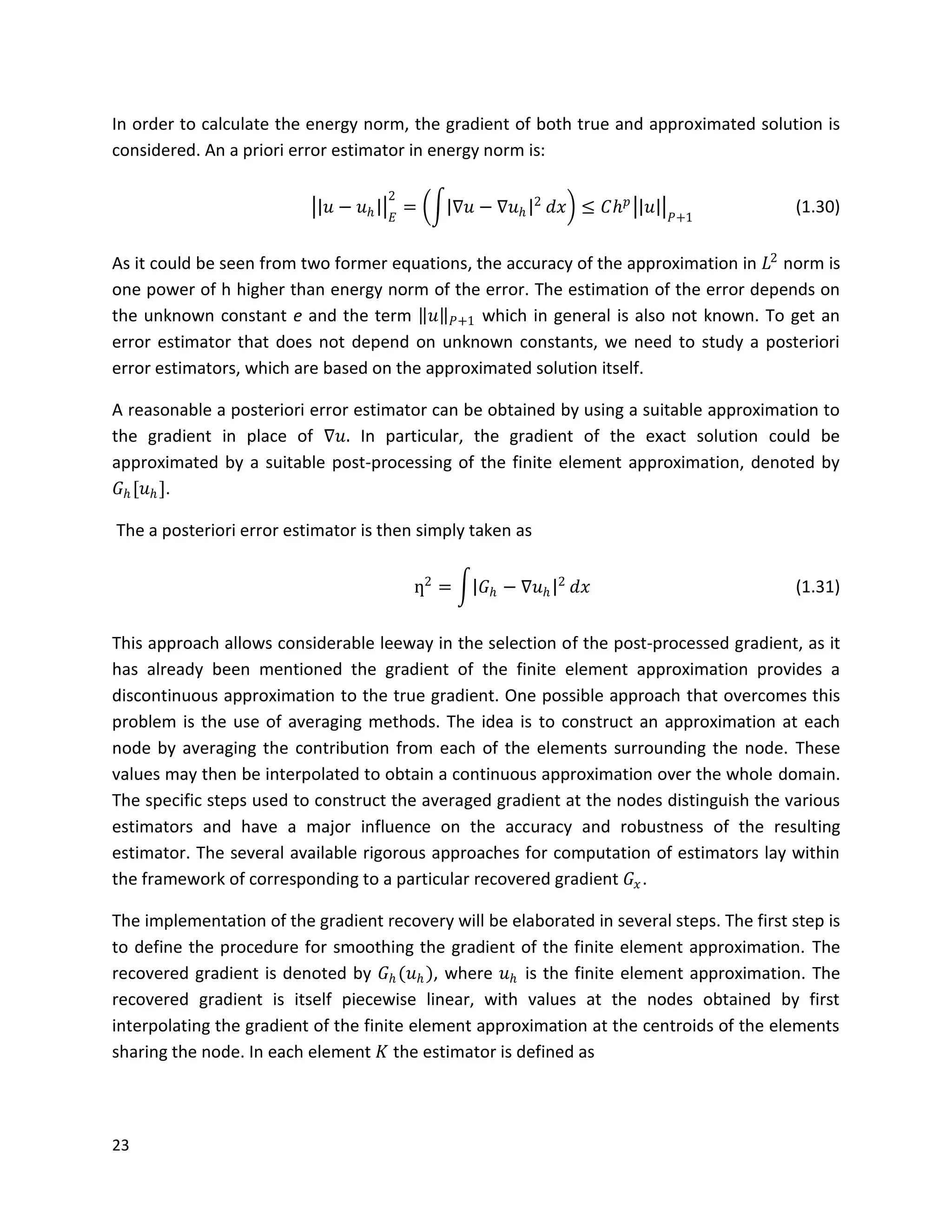 23
In order to calculate the energy norm, the gradient of both true and approximated solution is
considered. An a priori error estimator in energy norm is:
𝑢 − 𝑢 𝑕 𝐸
2
= ∇𝑢 − ∇𝑢 𝑕
2
𝑑𝑥 ≤ 𝐶𝑕 𝑝
𝑢 𝑃+1
(1.30)
As it could be seen from two former equations, the accuracy of the approximation in 𝐿2
norm is
one power of h higher than energy norm of the error. The estimation of the error depends on
the unknown constant e and the term 𝑢 𝑃+1 which in general is also not known. To get an
error estimator that does not depend on unknown constants, we need to study a posteriori
error estimators, which are based on the approximated solution itself.
A reasonable a posteriori error estimator can be obtained by using a suitable approximation to
the gradient in place of ∇𝑢. In particular, the gradient of the exact solution could be
approximated by a suitable post-processing of the finite element approximation, denoted by
𝐺 𝑕[𝑢 𝑕].
The a posteriori error estimator is then simply taken as
ƞ2
= 𝐺 𝑕 − ∇𝑢 𝑕
2
𝑑𝑥 (1.31)
This approach allows considerable leeway in the selection of the post-processed gradient, as it
has already been mentioned the gradient of the finite element approximation provides a
discontinuous approximation to the true gradient. One possible approach that overcomes this
problem is the use of averaging methods. The idea is to construct an approximation at each
node by averaging the contribution from each of the elements surrounding the node. These
values may then be interpolated to obtain a continuous approximation over the whole domain.
The specific steps used to construct the averaged gradient at the nodes distinguish the various
estimators and have a major influence on the accuracy and robustness of the resulting
estimator. The several available rigorous approaches for computation of estimators lay within
the framework of corresponding to a particular recovered gradient 𝐺𝑥.
The implementation of the gradient recovery will be elaborated in several steps. The first step is
to define the procedure for smoothing the gradient of the finite element approximation. The
recovered gradient is denoted by 𝐺 𝑕(𝑢 𝑕), where 𝑢 𝑕 is the finite element approximation. The
recovered gradient is itself piecewise linear, with values at the nodes obtained by first
interpolating the gradient of the finite element approximation at the centroids of the elements
sharing the node. In each element 𝐾 the estimator is defined as
 