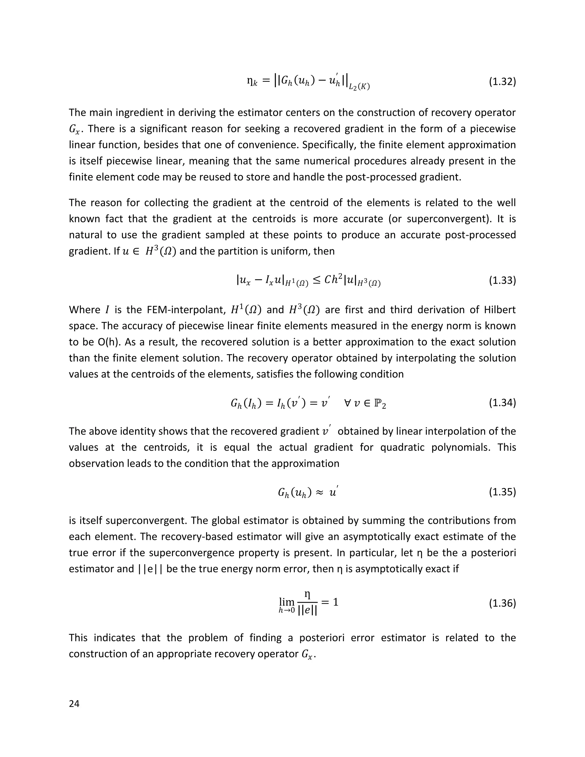 24
ƞ 𝑘 = 𝐺 𝑕 𝑢 𝑕 − 𝑢 𝑕
′
𝐿2 𝐾 (1.32)
The main ingredient in deriving the estimator centers on the construction of recovery operator
𝐺𝑥. There is a significant reason for seeking a recovered gradient in the form of a piecewise
linear function, besides that one of convenience. Specifically, the finite element approximation
is itself piecewise linear, meaning that the same numerical procedures already present in the
finite element code may be reused to store and handle the post-processed gradient.
The reason for collecting the gradient at the centroid of the elements is related to the well
known fact that the gradient at the centroids is more accurate (or superconvergent). It is
natural to use the gradient sampled at these points to produce an accurate post-processed
gradient. If 𝑢 ∈ 𝐻3
(𝛺) and the partition is uniform, then
𝑢 𝑥 − 𝐼𝑥 𝑢 𝐻1(𝛺) ≤ 𝐶𝑕2
|𝑢| 𝐻3(𝛺) (1.33)
Where 𝐼 is the FEM-interpolant, 𝐻1
𝛺 and 𝐻3
(𝛺) are first and third derivation of Hilbert
space. The accuracy of piecewise linear finite elements measured in the energy norm is known
to be O(h). As a result, the recovered solution is a better approximation to the exact solution
than the finite element solution. The recovery operator obtained by interpolating the solution
values at the centroids of the elements, satisfies the following condition
𝐺 𝑕 𝐼𝑕 = 𝐼𝑕 𝑣′
= 𝑣′
∀ 𝑣 ∈ ℙ2 (1.34)
The above identity shows that the recovered gradient 𝑣′
obtained by linear interpolation of the
values at the centroids, it is equal the actual gradient for quadratic polynomials. This
observation leads to the condition that the approximation
𝐺 𝑕 𝑢 𝑕 ≈ 𝑢′ (1.35)
is itself superconvergent. The global estimator is obtained by summing the contributions from
each element. The recovery-based estimator will give an asymptotically exact estimate of the
true error if the superconvergence property is present. In particular, let ƞ be the a posteriori
estimator and ||e|| be the true energy norm error, then ƞ is asymptotically exact if
lim
𝑕→0
ƞ
| 𝑒 |
= 1 (1.36)
This indicates that the problem of finding a posteriori error estimator is related to the
construction of an appropriate recovery operator 𝐺𝑥.
 