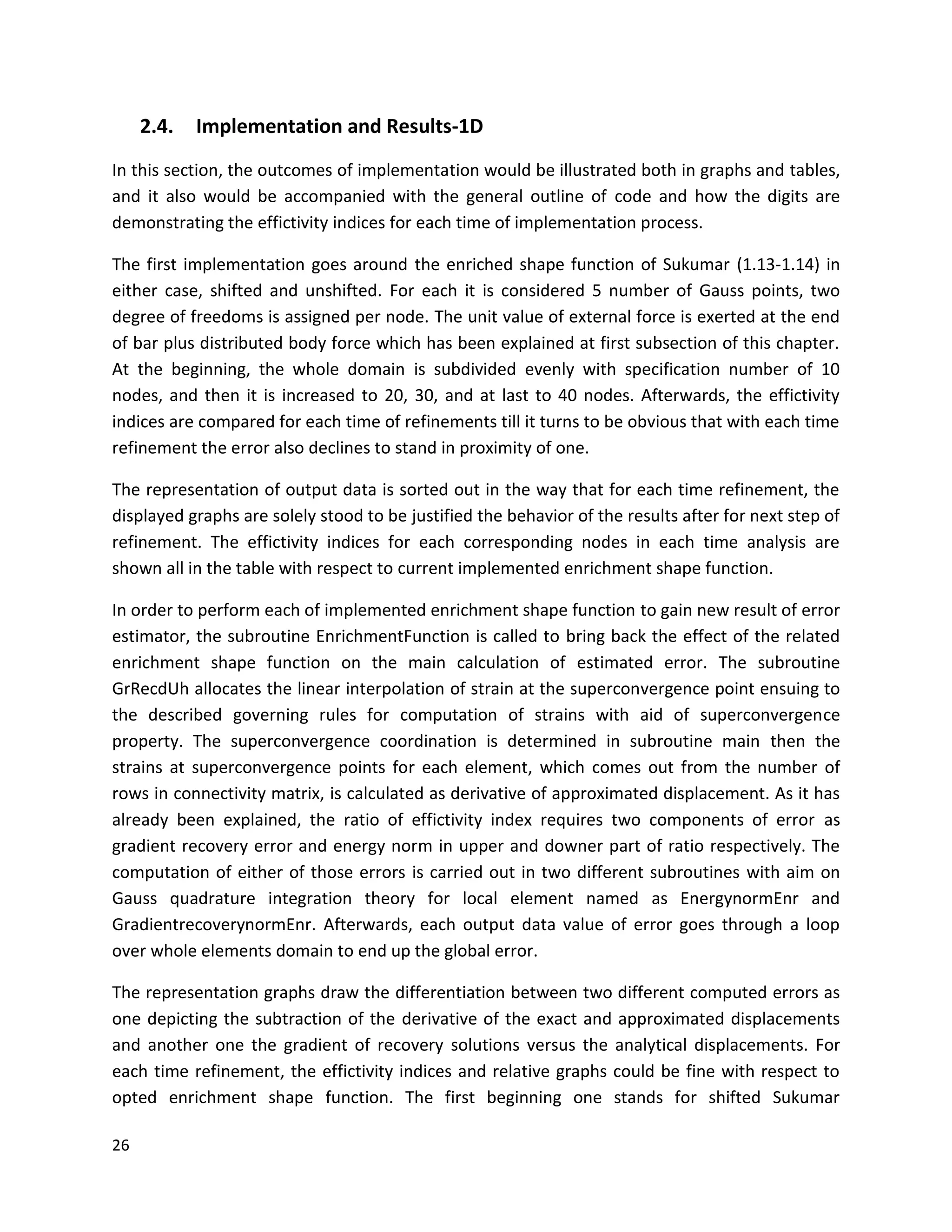 26
2.4. Implementation and Results-1D
In this section, the outcomes of implementation would be illustrated both in graphs and tables,
and it also would be accompanied with the general outline of code and how the digits are
demonstrating the effictivity indices for each time of implementation process.
The first implementation goes around the enriched shape function of Sukumar (1.13-1.14) in
either case, shifted and unshifted. For each it is considered 5 number of Gauss points, two
degree of freedoms is assigned per node. The unit value of external force is exerted at the end
of bar plus distributed body force which has been explained at first subsection of this chapter.
At the beginning, the whole domain is subdivided evenly with specification number of 10
nodes, and then it is increased to 20, 30, and at last to 40 nodes. Afterwards, the effictivity
indices are compared for each time of refinements till it turns to be obvious that with each time
refinement the error also declines to stand in proximity of one.
The representation of output data is sorted out in the way that for each time refinement, the
displayed graphs are solely stood to be justified the behavior of the results after for next step of
refinement. The effictivity indices for each corresponding nodes in each time analysis are
shown all in the table with respect to current implemented enrichment shape function.
In order to perform each of implemented enrichment shape function to gain new result of error
estimator, the subroutine EnrichmentFunction is called to bring back the effect of the related
enrichment shape function on the main calculation of estimated error. The subroutine
GrRecdUh allocates the linear interpolation of strain at the superconvergence point ensuing to
the described governing rules for computation of strains with aid of superconvergence
property. The superconvergence coordination is determined in subroutine main then the
strains at superconvergence points for each element, which comes out from the number of
rows in connectivity matrix, is calculated as derivative of approximated displacement. As it has
already been explained, the ratio of effictivity index requires two components of error as
gradient recovery error and energy norm in upper and downer part of ratio respectively. The
computation of either of those errors is carried out in two different subroutines with aim on
Gauss quadrature integration theory for local element named as EnergynormEnr and
GradientrecoverynormEnr. Afterwards, each output data value of error goes through a loop
over whole elements domain to end up the global error.
The representation graphs draw the differentiation between two different computed errors as
one depicting the subtraction of the derivative of the exact and approximated displacements
and another one the gradient of recovery solutions versus the analytical displacements. For
each time refinement, the effictivity indices and relative graphs could be fine with respect to
opted enrichment shape function. The first beginning one stands for shifted Sukumar
 