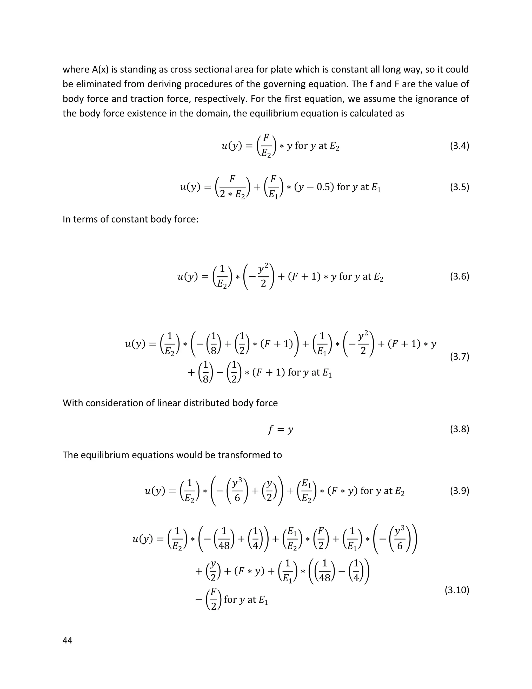 44
where A(x) is standing as cross sectional area for plate which is constant all long way, so it could
be eliminated from deriving procedures of the governing equation. The f and F are the value of
body force and traction force, respectively. For the first equation, we assume the ignorance of
the body force existence in the domain, the equilibrium equation is calculated as
𝑢 𝑦 =
𝐹
𝐸2
∗ 𝑦 for 𝑦 at 𝐸2 (3.4)
𝑢 𝑦 =
𝐹
2 ∗ 𝐸2
+
𝐹
𝐸1
∗ 𝑦 − 0.5 for 𝑦 at 𝐸1 (3.5)
In terms of constant body force:
𝑢 𝑦 =
1
𝐸2
∗ −
𝑦2
2
+ 𝐹 + 1 ∗ 𝑦 for 𝑦 at 𝐸2 (3.6)
𝑢 𝑦 =
1
𝐸2
∗ −
1
8
+
1
2
∗ 𝐹 + 1 +
1
𝐸1
∗ −
𝑦2
2
+ 𝐹 + 1 ∗ 𝑦
+
1
8
−
1
2
∗ 𝐹 + 1 for 𝑦 at 𝐸1
(3.7)
With consideration of linear distributed body force
𝑓 = 𝑦 (3.8)
The equilibrium equations would be transformed to
𝑢 𝑦 =
1
𝐸2
∗ −
𝑦3
6
+
𝑦
2
+
𝐸1
𝐸2
∗ 𝐹 ∗ 𝑦 for 𝑦 at 𝐸2 (3.9)
𝑢 𝑦 =
1
𝐸2
∗ −
1
48
+
1
4
+
𝐸1
𝐸2
∗
𝐹
2
+
1
𝐸1
∗ −
𝑦3
6
+
𝑦
2
+ 𝐹 ∗ 𝑦 +
1
𝐸1
∗
1
48
−
1
4
−
𝐹
2
for 𝑦 at 𝐸1
(3.10)
 