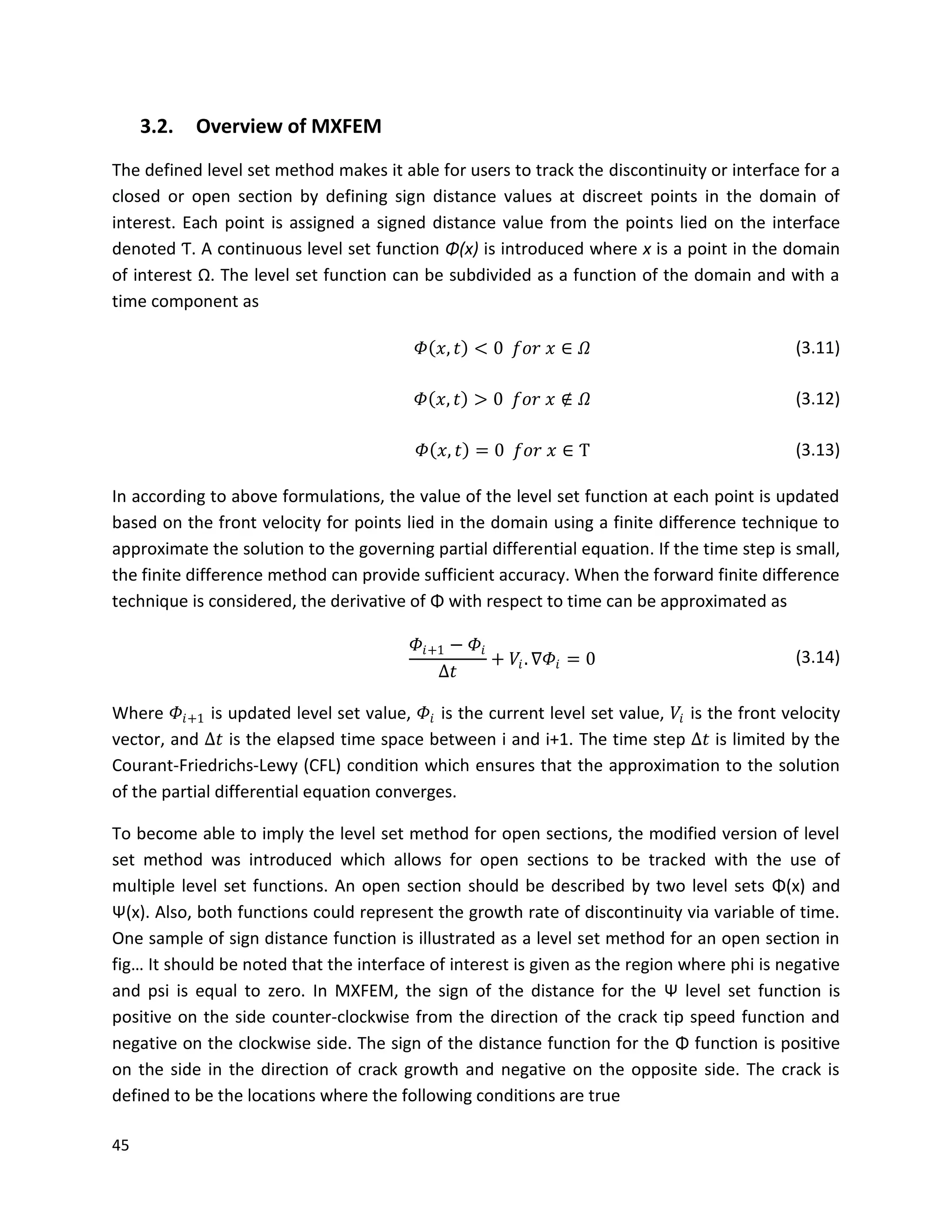 45
3.2. Overview of MXFEM
The defined level set method makes it able for users to track the discontinuity or interface for a
closed or open section by defining sign distance values at discreet points in the domain of
interest. Each point is assigned a signed distance value from the points lied on the interface
denoted Ƭ. A continuous level set function Φ(x) is introduced where x is a point in the domain
of interest Ω. The level set function can be subdivided as a function of the domain and with a
time component as
𝛷 𝑥, 𝑡 < 0 𝑓𝑜𝑟 𝑥 ∈ 𝛺 (3.11)
𝛷 𝑥, 𝑡 > 0 𝑓𝑜𝑟 𝑥 ∉ 𝛺 (3.12)
𝛷 𝑥, 𝑡 = 0 𝑓𝑜𝑟 𝑥 ∈ Ƭ (3.13)
In according to above formulations, the value of the level set function at each point is updated
based on the front velocity for points lied in the domain using a finite difference technique to
approximate the solution to the governing partial differential equation. If the time step is small,
the finite difference method can provide sufficient accuracy. When the forward finite difference
technique is considered, the derivative of Φ with respect to time can be approximated as
𝛷𝑖+1 − 𝛷𝑖
∆𝑡
+ 𝑉𝑖. ∇𝛷𝑖 = 0 (3.14)
Where 𝛷𝑖+1 is updated level set value, 𝛷𝑖 is the current level set value, 𝑉𝑖 is the front velocity
vector, and ∆𝑡 is the elapsed time space between i and i+1. The time step ∆𝑡 is limited by the
Courant-Friedrichs-Lewy (CFL) condition which ensures that the approximation to the solution
of the partial differential equation converges.
To become able to imply the level set method for open sections, the modified version of level
set method was introduced which allows for open sections to be tracked with the use of
multiple level set functions. An open section should be described by two level sets Φ(x) and
Ψ(x). Also, both functions could represent the growth rate of discontinuity via variable of time.
One sample of sign distance function is illustrated as a level set method for an open section in
fig… It should be noted that the interface of interest is given as the region where phi is negative
and psi is equal to zero. In MXFEM, the sign of the distance for the Ψ level set function is
positive on the side counter-clockwise from the direction of the crack tip speed function and
negative on the clockwise side. The sign of the distance function for the Φ function is positive
on the side in the direction of crack growth and negative on the opposite side. The crack is
defined to be the locations where the following conditions are true
 