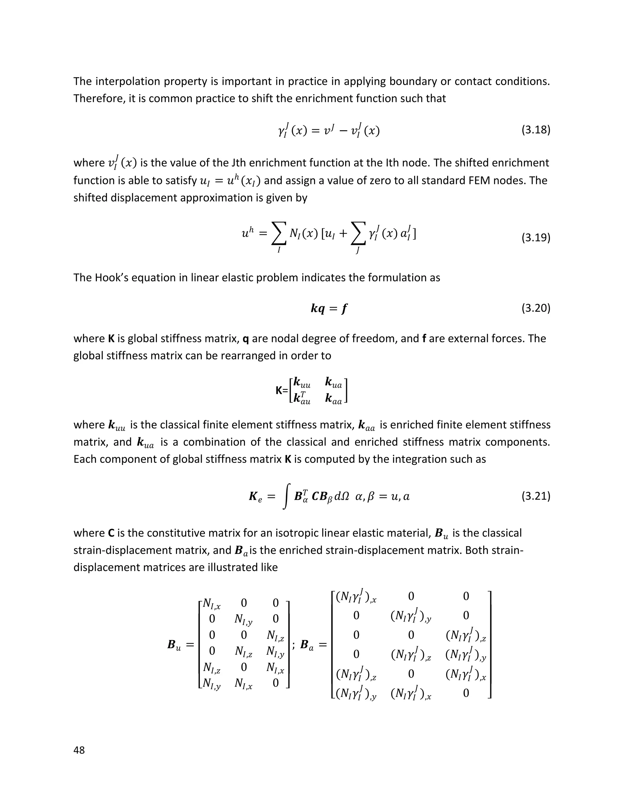 48
The interpolation property is important in practice in applying boundary or contact conditions.
Therefore, it is common practice to shift the enrichment function such that
𝛾𝐼
𝐽
𝑥 = 𝑣 𝐽
− 𝑣𝐼
𝐽
(𝑥) (3.18)
where 𝑣𝐼
𝐽
𝑥 is the value of the Jth enrichment function at the Ith node. The shifted enrichment
function is able to satisfy 𝑢𝐼 = 𝑢 𝑕
(𝑥𝐼) and assign a value of zero to all standard FEM nodes. The
shifted displacement approximation is given by
𝑢 𝑕
= 𝑁𝐼(𝑥)
𝐼
[𝑢𝐼 + 𝛾𝐼
𝐽
(𝑥)
𝐽
𝑎𝐼
𝐽
] (3.19)
The Hook’s equation in linear elastic problem indicates the formulation as
𝒌𝒒 = 𝒇 (3.20)
where K is global stiffness matrix, q are nodal degree of freedom, and f are external forces. The
global stiffness matrix can be rearranged in order to
K=
𝒌 𝑢𝑢 𝒌 𝑢𝑎
𝒌 𝑎𝑢
𝑇
𝒌 𝑎𝑎
where 𝒌 𝑢𝑢 is the classical finite element stiffness matrix, 𝒌 𝑎𝑎 is enriched finite element stiffness
matrix, and 𝒌 𝑢𝑎 is a combination of the classical and enriched stiffness matrix components.
Each component of global stiffness matrix K is computed by the integration such as
𝑲 𝑒 = 𝑩 𝛼
𝑇
𝑪𝑩 𝛽 𝑑𝛺 𝛼, 𝛽 = 𝑢, 𝑎 (3.21)
where C is the constitutive matrix for an isotropic linear elastic material, 𝑩 𝑢 is the classical
strain-displacement matrix, and 𝑩 𝑎is the enriched strain-displacement matrix. Both strain-
displacement matrices are illustrated like
𝑩 𝑢 =
𝑁𝐼,𝑥 0 0
0 𝑁𝐼,𝑦 0
0 0 𝑁𝐼,𝑧
0 𝑁𝐼,𝑧 𝑁𝐼,𝑦
𝑁𝐼,𝑧 0 𝑁𝐼,𝑥
𝑁𝐼,𝑦 𝑁𝐼,𝑥 0
; 𝑩 𝑎 =
(𝑁𝐼 𝛾𝐼
𝐽
),𝑥 0 0
0 (𝑁𝐼 𝛾𝐼
𝐽
),𝑦 0
0 0 (𝑁𝐼 𝛾𝐼
𝐽
),𝑧
0 (𝑁𝐼 𝛾𝐼
𝐽
),𝑧 (𝑁𝐼 𝛾𝐼
𝐽
),𝑦
(𝑁𝐼 𝛾𝐼
𝐽
),𝑧 0 (𝑁𝐼 𝛾𝐼
𝐽
),𝑥
(𝑁𝐼 𝛾𝐼
𝐽
),𝑦 (𝑁𝐼 𝛾𝐼
𝐽
),𝑥 0
 